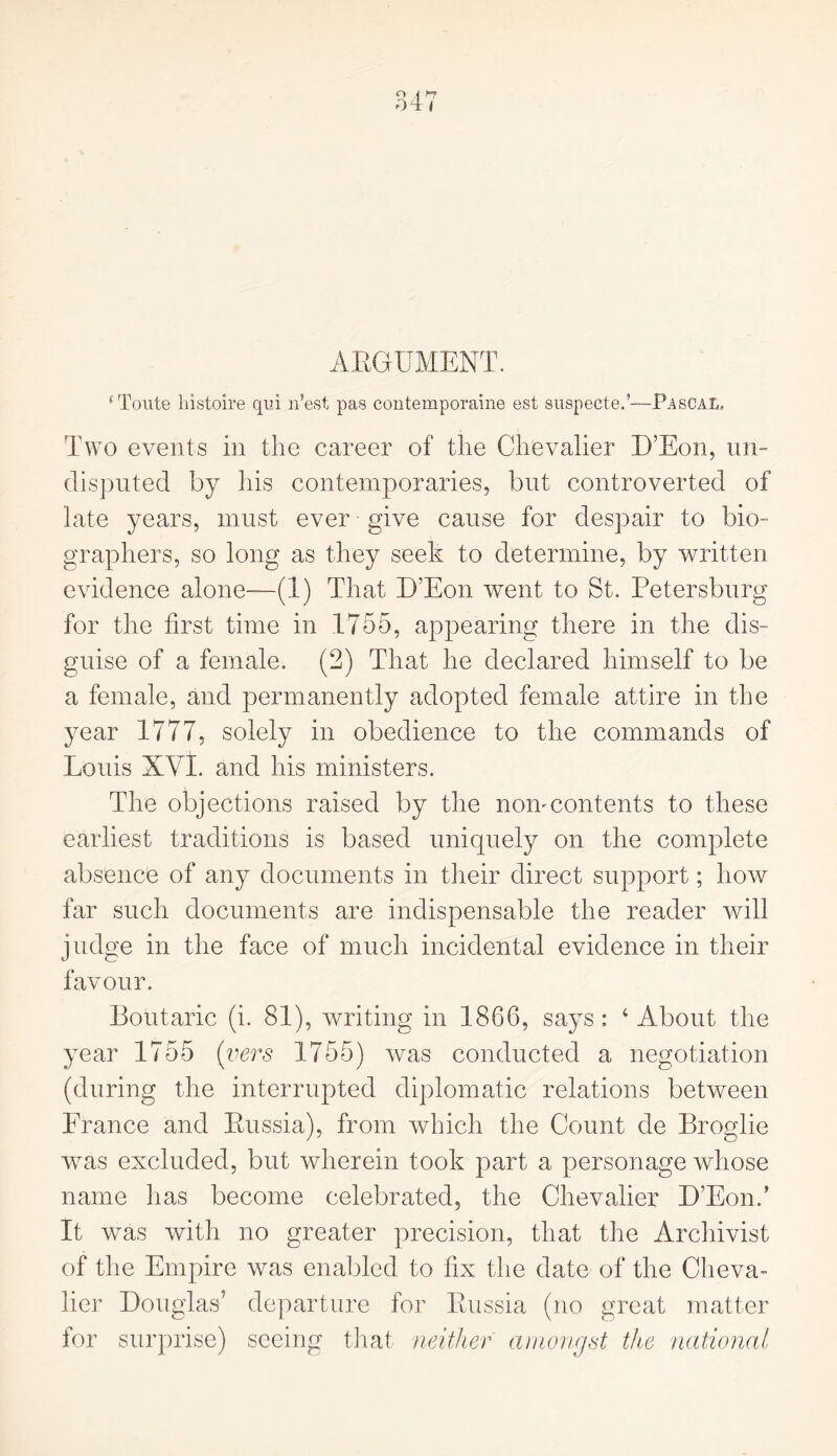 ARGUMENT. sToute histoire qui n’est pas contemporaine est suspecte.’—Pascal. Two events in the career of the Chevalier D’Eon, un- disputed by his contemporaries, but controverted of late years, must ever give cause for despair to bio- graphers, so long as they seek to determine, by written evidence alone—(1) That D’Eon went to St. Petersburg for the first time in 1755, appearing there in the dis- guise of a female. (2) That he declared himself to be a female, and permanently adopted female attire in the year 1777, solely in obedience to the commands of Louis XVI. and his ministers. The objections raised by the nomcontents to these earliest traditions is based uniquely on the complete absence of any documents in their direct support; how far such documents are indispensable the reader will judge in the face of much incidental evidence in their favour. Boutaric (i. 81), writing in 1866, says : 4 About the year 1755 (vers 1755) was conducted a negotiation (during the interrupted diplomatic relations between France and Russia), from which the Count de Broglie was excluded, but wherein took part a personage whose name has become celebrated, the Chevalier D’Eon.’ It was with no greater precision, that the Archivist of the Empire was enabled to fix the date of the Cheva- lier Douglas5 departure for Russia (no great matter for surprise) seeing that neither amongst the national