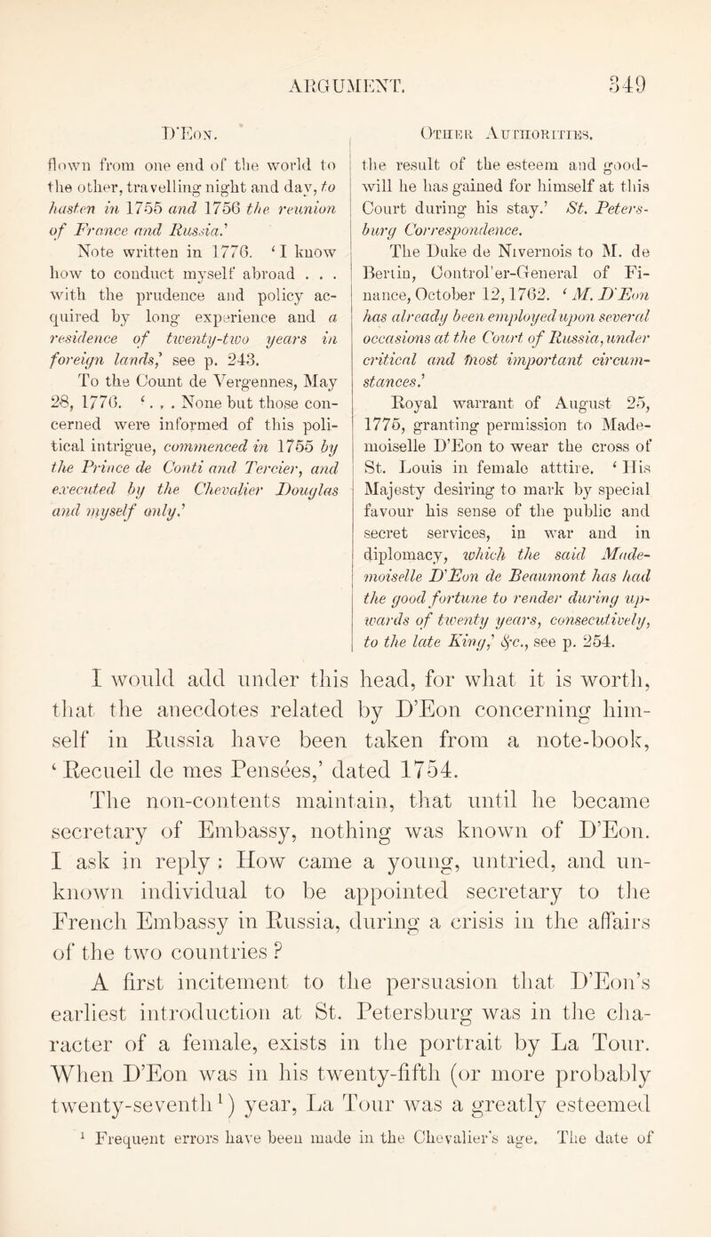 D’Eon. flown from one end of the world to the other, travelling night and day, to hasten in 1755 and 1756 the reunion of France and Russia.1 Note written in 1776. ‘I know how to conduct myself abroad . . . with the prudence and policy ac- quired by long experience and a residence of twenty-two years in foreign lands’ see p. 243. To the Count de Vergennes, May 28, 1776. ‘. None but those con- cerned were informed of this poli- tical intrigue, commenced in 1755 by the Prince de Conti and Tercier, and executed by the Chevalier Douglas and myself only.’ Other Authorities. the result of the esteem and good- will he has gained for himself at this Court during his stay.’ St. Peters- burg Correspondence. The Duke de Nivernois to M. de Berlin, Control1 er-General of I?i- nance, October 12,1762. ‘ M. D'Eon has already been employed upon several occasions at the Court of Russia, under critical and fnost important circum- stances.1 Royal warrant of August 25, 1775, granting permission to Made- moiselle D’Eon to wear the cross of St. Louis in female atttire. ‘His Majesty desiring to mark by special favour his sense of the public and secret services, in war and in diplomacy, which the said Made- moiselle D'Fon de Beaumont has had the good fortune to render during up- wards of twenty years, consecutively, to the late King,' tyc., see p. 254. I would add under this head, for what it is worth, that the anecdotes related by D’Eon concerning him- self in Russia have been taken from a note-book, ‘ Recueil de mes Pensees,’ dated 1754. The non-contents maintain, that until he became secretary of Embassy, nothing was known of D’Eon. I ask in reply : How came a young, untried, and un- known individual to be appointed secretary to the French Embassy in Russia, during a crisis in the affairs of the two countries P A first incitement to the persuasion that D’Eon’s earliest introduction at St. Petersburg was in the cha- racter of a female, exists in the portrait by La Tour. When D’Eon was in his twenty-fifth (or more probably twenty-seventh1) year, Ija Tour was a greatly esteemed 1 Frequent errors have beeu made in the Chevalier's age. The date of