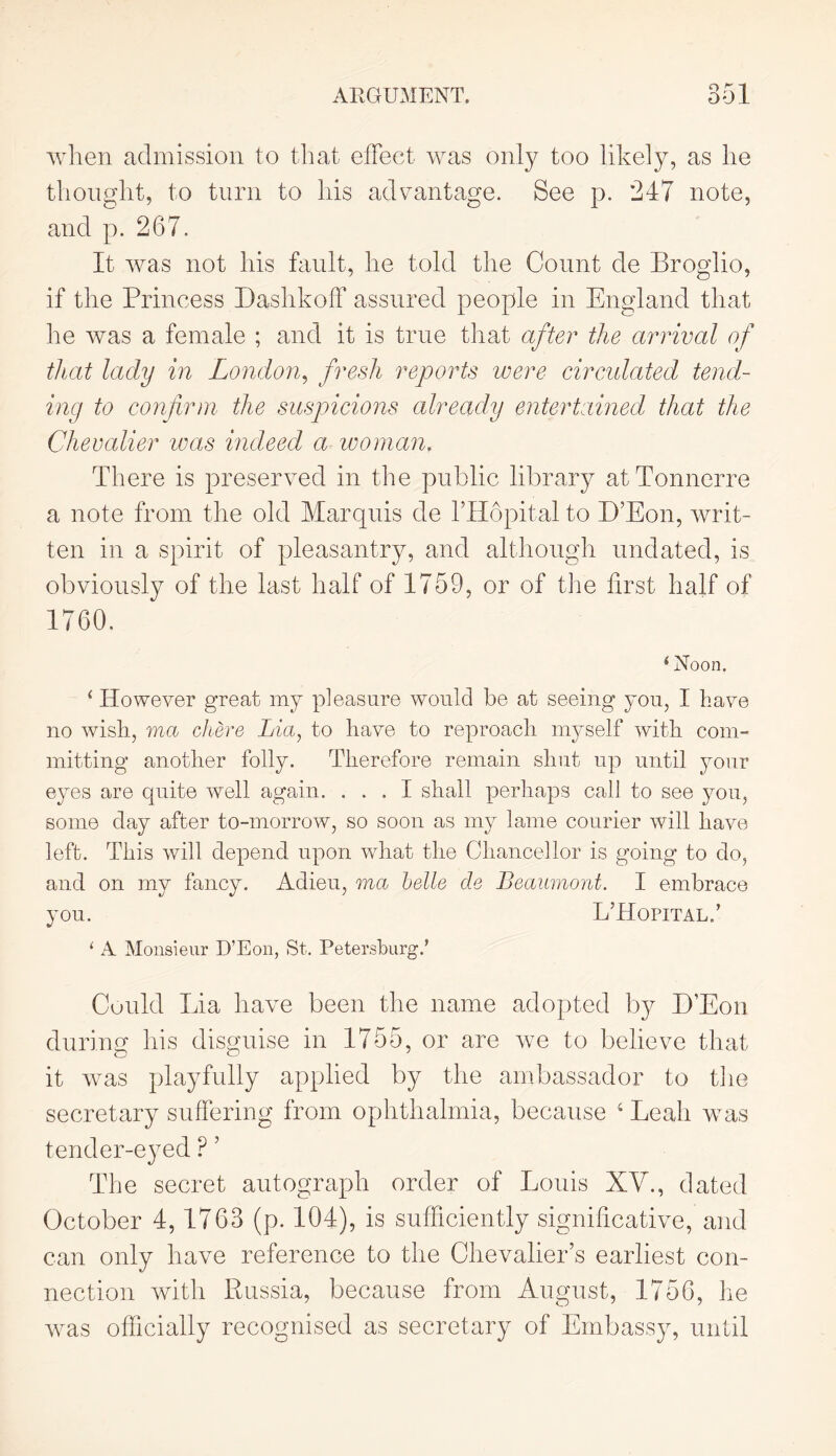 OKI when admission to that effect was only too likely, as he thought, to turn to his advantage. See p. 247 note, and p. 267. It was not his fault, he told the Count de Broglio, if the Princess Dashkoff assured people in England that he was a female ; and it is true that after the arrival of that lady in London, fresh reports were circulated tend- ing to confirm the suspicions already entertained that the Chevalier was indeed a woman, There is preserved in the public library atTonncrre a note from the old Marquis de lTIopital to D’Eon, writ- ten in a spirit of pleasantry, and although undated, is obviously of the last half of 1759, or of the first half of 1760. (Noon. ‘ However great my pleasure would be at seeing you, I have no wish, ma chere Lia, to have to reproach myself with com- mitting another folly. Therefore remain shut up until your eyes are quite well again. ... I shall perhaps call to see you, some day after to-morrow, so soon as my lame courier will have left. This will depend upon what the Chancellor is going to do, and on my fancy. Adieu, ma belle de Beaumont. I embrace you. LTIopital/ 1 A Monsieur D’Eon, St. Petersburg/ Could Lia have been the name adopted by D’Eon during his disguise in 1755, or are we to believe that it was playfully applied by the ambassador to the secretary suffering from ophthalmia, because ‘ Leah was tender-eyed P 5 The secret autograph order of Louis XV., dated October 4,1763 (p. 104), is sufficiently significative, and can only have reference to the Chevalier’s earliest con- nection with Russia, because from August, 1756, he was officially recognised as secretary of Embassy, until