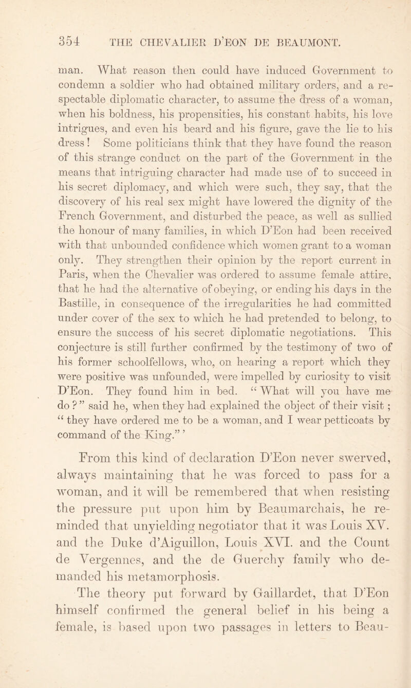 man. What reason then could have induced Government to condemn a soldier who had obtained military orders, and a re- spectable diplomatic character, to assume the dress of a woman, when his boldness, his propensities, his constant habits, his love intrigues, and even his beard and his figure, gave the lie to his dress! Some politicians think that they have found the reason of this strange conduct on the part of the Government in the means that intriguing character had made use of to succeed in his secret diplomacy, and which were such, they say, that the discovery of his real sex might have lowered the dignity of the French Government, and disturbed the peace, as well as sullied the honour of many families, in which D’Eon had been received with that unbounded confidence which women grant to a woman only. They strengthen their opinion by the report current in Paris, when the Chevalier was ordered to assume female attire, that he had the alternative of obeying, or ending his days in the Bastille, in consequence of the irregularities he had committed under cover of the sex to which he had pretended to belong, to ensure the success of his secret diplomatic negotiations. This conjecture is still further confirmed by the testimony of two of his former schoolfellows, who, on hearing a report which they were positive was unfounded, were impelled by curiosity to visit D’Eon. They found him in bed. u What will you have me do?” said he, when they had explained the object of their visit ; u they have ordered me to be a woman, and I wear petticoats by command of the King.” ’ From this kind of declaration D’Eon never swerved, always maintaining that he was forced to pass for a woman, and it will be remembered that when resisting the pressure put upon him by Beaumarchais, he re- minded that unyielding negotiator that it was Louis XY. and the Duke d’Aiguillon, Louis XYI. and the Count de Vergennes, and the de Guerchy family who de- manded his metamorphosis. The theory put forward by Gaillardet, that D’Eon himself confirmed tire general belief in his being a female, is based upon two passages in letters to Beau-