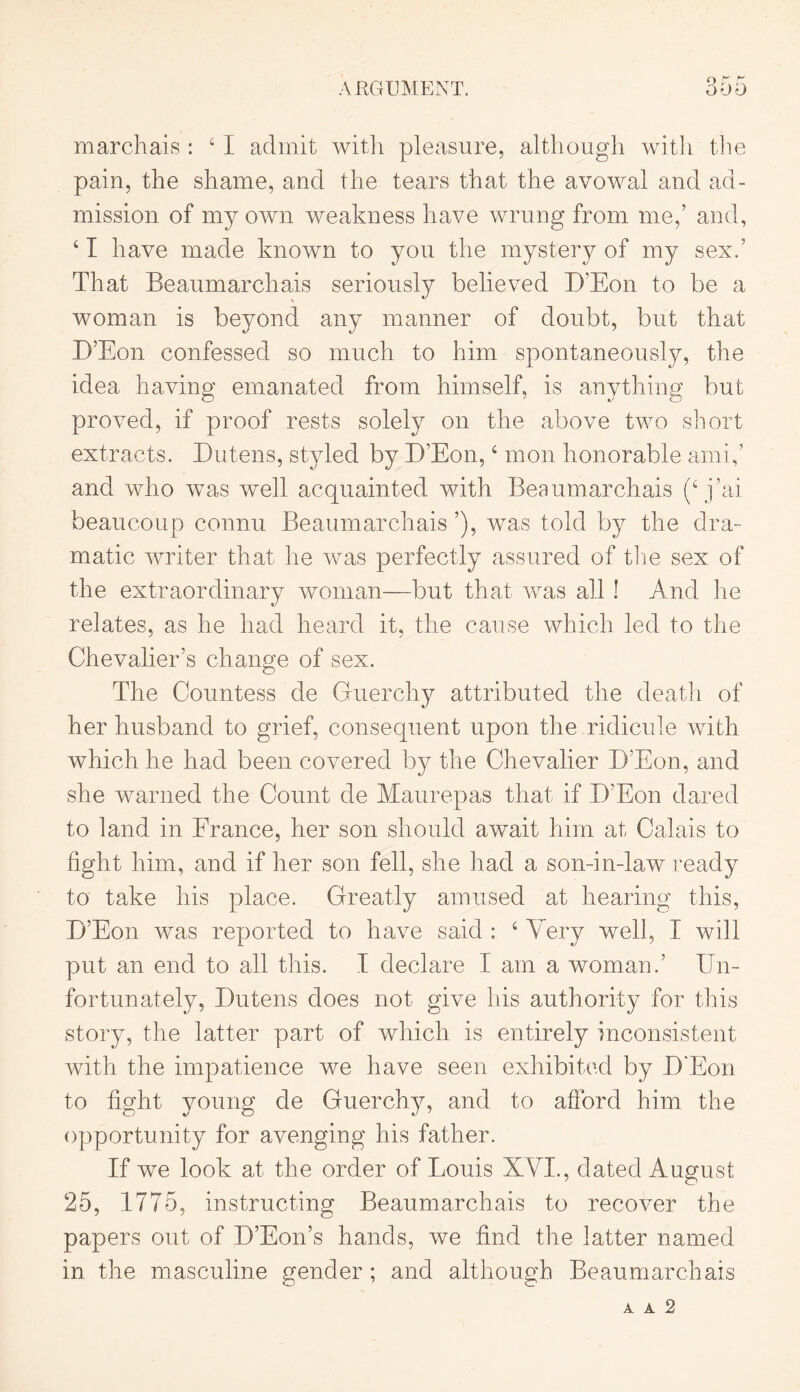 marchais : 41 admit with pleasure, although with the pain, the shame, and the tears that the avowal and ad- mission of my own weakness have wrung from me,’ and, 4 I have made known to you the mystery of my sex.’ That Beaumarchais seriously believed D’Eon to be a woman is beyond any manner of doubt, but that D’Eon confessed so much to him spontaneously, the idea having emanated from himself, is anything but proved, if proof rests solely on the above two short extracts. Dutens, styled by D’Eon, 4 mon honorable ami,’ and who was well acquainted with Beaumarchais (4 j’ai beaucoup connu Beaumarchais ’), was told by the dra- matic writer that he was perfectly assured of the sex of the extraordinary woman—but that was all ! And he relates, as he had heard it, the cause which led to the Chevalier’s change of sex. The Countess de Guerchy attributed the death of her husband to grief, consequent upon the ridicule with which he had been covered by the Chevalier D’Eon, and she warned the Count de Maurepas that if D’Eon dared to land in France, her son should await him at Calais to fight him, and if her son fell, she had a son-in-law ready to take his place. Greatly amused at hearing this, D’Eon was reported to have said : 4 Very well, I will put an end to all this. I declare I am a woman.’ Un- fortunately, Dutens does not give his authority for this story, the latter part of which is entirely inconsistent with the impatience we have seen exhibited by D’Eon to fight young de Guerchy, and to afford him the opportunity for avenging his father. If we look at the order of Louis XVI., dated August 25, 1775, instructing Beaumarchais to recover the papers out of D’Eon’s hands, we find the latter named in the masculine gender ; and although Beaumarchais A A 2