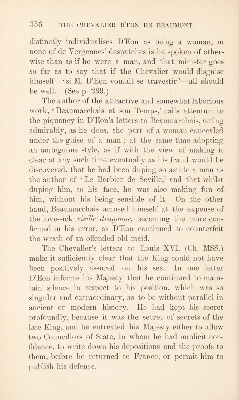 distinctly individualises D’Eon as being a woman, in none of de Vergennes’ despatches is he spoken of other- wise than as if he were a man, and that minister goes so far as to say that if the Chevalier would disguise himself—4 si M. D’Eon voulait se travestir ’—all should be well. (See p. 239.) The author of the attractive and somewhat laborious work, 4 Beaumarchais et son Temps,’ calls attention to the piquancy in D’Eon’s letters to Beaumarchais, acting admirably, as he does, the part of a woman concealed under the guise of a man ; at the same time adopting an ambiguous style, as if with the view of making it clear at any such time eventually as his fraud would be discovered, that he had been duping so astute a man as the author of 4 Le Bar bier de Seville,’ and that whilst duping him, to his face, he was also making fun of him, without his being sensible of it. On the other hand, Beaumarchais amused himself at the expense of the love-sick vieille dragonne, becoming the more con- firmed in his error, as D’Eon continued to counterfeit the wrath of an offended old maid. The Chevalier’s letters to Louis XVI. (Ch. MSS.) make it sufficiently clear that the King could not have been positively assured on his sex. In one letter D’Eon informs his Majesty that he continued to main- tain silence in respect to his position, which was so singular and extraordinary, as to be without parallel in ancient or modern history. He had kept his secret profoundly, because it was the secret of secrets of the late King, and he entreated his Majesty either to allow two Councillors of State, in whom he had implicit con- fidence, to write down his depositions and the proofs to them, before he returned to France, or permit him to publish his defence.