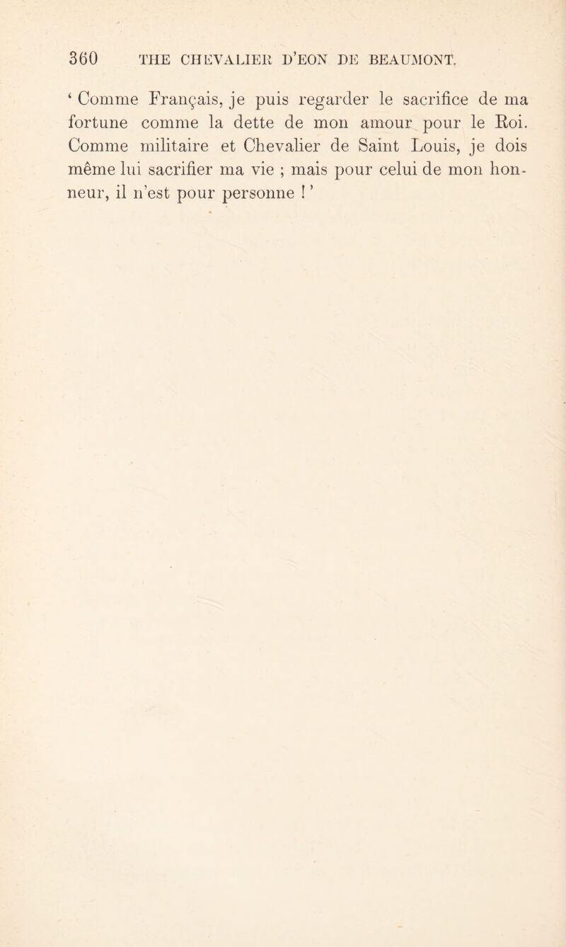 4 Comme Fran^ais, je puis regarder le sacrifice de ma fortune comme la dette de mon amour pour le Eoi. Comme militaire et Chevalier de Saint Louis, je dois meme lui sacrifier ma vie ; mais pour celui de mon hon- neur, il nest pour personne ! ’