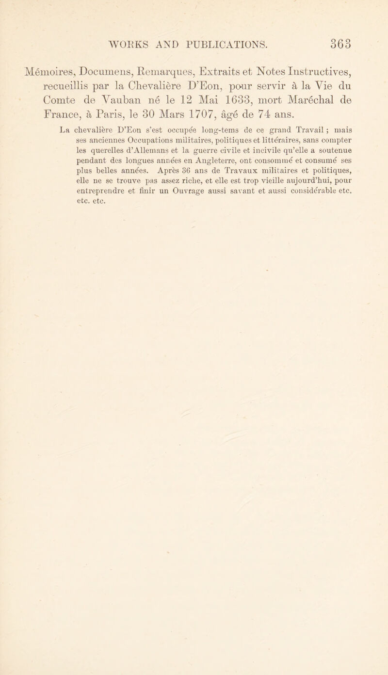 Memoires, Documens, Remarques, Extraits et Notes Instructives, recneillis par la Clievaliere D’Eon, po-ur servir a la Vie du Comte de Vauban ne le 12 Mai 1633, mort Mareclial de France, a Paris, le 30 Mars 1707, age de 74 ans. La chevalibre D’Eon s’est occupee long-tems de ce grand Travail; mais ses anciennes Occupations militaires, politiques et litteraires, sans compter les querelles d’Allemans et la guerre civile et incivile qu’elle a soutenue pendant des longues annees en Angleterre, ont consomme et consume ses plus belles annees. Apres 36 ans de Travaux militaires et politiques, elle ne se trouve pas assez riclie, et elle est trop vieille aujourd’hui, pour entreprendre et finir un Ouvrage aussi savant et aussi considerable etc. etc. etc.