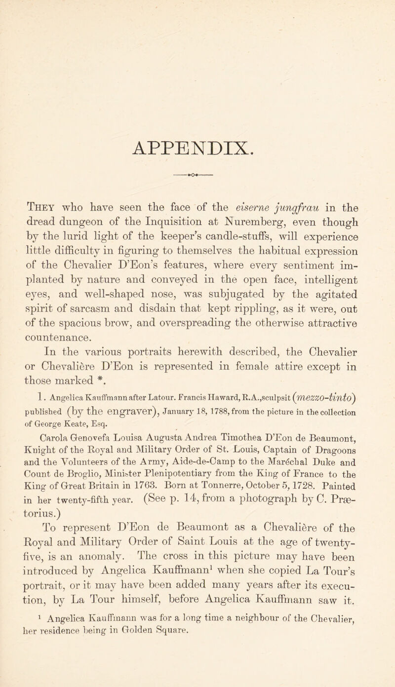 APPENDIX. -*o* They who have seen the face of the eiserne Jungfrau in the dread dungeon of the Inquisition at Nuremberg, even though by the lurid light of the keeper’s candle-stuffs, will experience little difficulty in figuring to themselves the habitual expression of the Chevalier D’Eon’s features, where every sentiment im- planted by nature and conveyed in the open face, intelligent eyes, and well-shaped nose, was subjugated by the agitated spirit of sarcasm and disdain that kept rippling, as it were, out of the spacious brow, and overspreading the otherwise attractive countenance. In the various portraits herewith described, the Chevalier or Chevaliere D’Eon is represented in female attire except in those marked *. 1. Angelica Kauffmann after Latour. Francis Haward, R.A.,sculpsit (TYiezzo-tinto) published (by the engraver), January 18, 1788, from the picture in the collection of George Keate, Esq. Carola Genovefa Louisa Augusta Andrea Timothea D’Eon de Beaumont, Knight of the Royal and Military Order of St. Louis, Captain of Dragoons and the Volunteers of the Army, Aide-de-Oamp to the Marecfial Duke and Count de Broglio, Minister Plenipotentiary from the King of France to the King of Great Britain in 1763. Born at Tonnerre, October 5,1728. Painted in her twenty-fifth year. (See p. 14, from a photograph by C. Prge- torius.) To represent D’Eon de Beaumont as a Chevaliere of the Royal and Military Order of Saint Louis at the age of twenty- five, is an anomaly. The cross in this picture may have been introduced by Angelica Kauffmann1 when she copied La Tour’s portrait, or it may have been added many years after its execu- tion, by La Tour himself, before Angelica Kauffmann saw it. 1 Angelica Kauffmann was for a long time a neighbour of the Chevalier, her residence being in Golden Square.