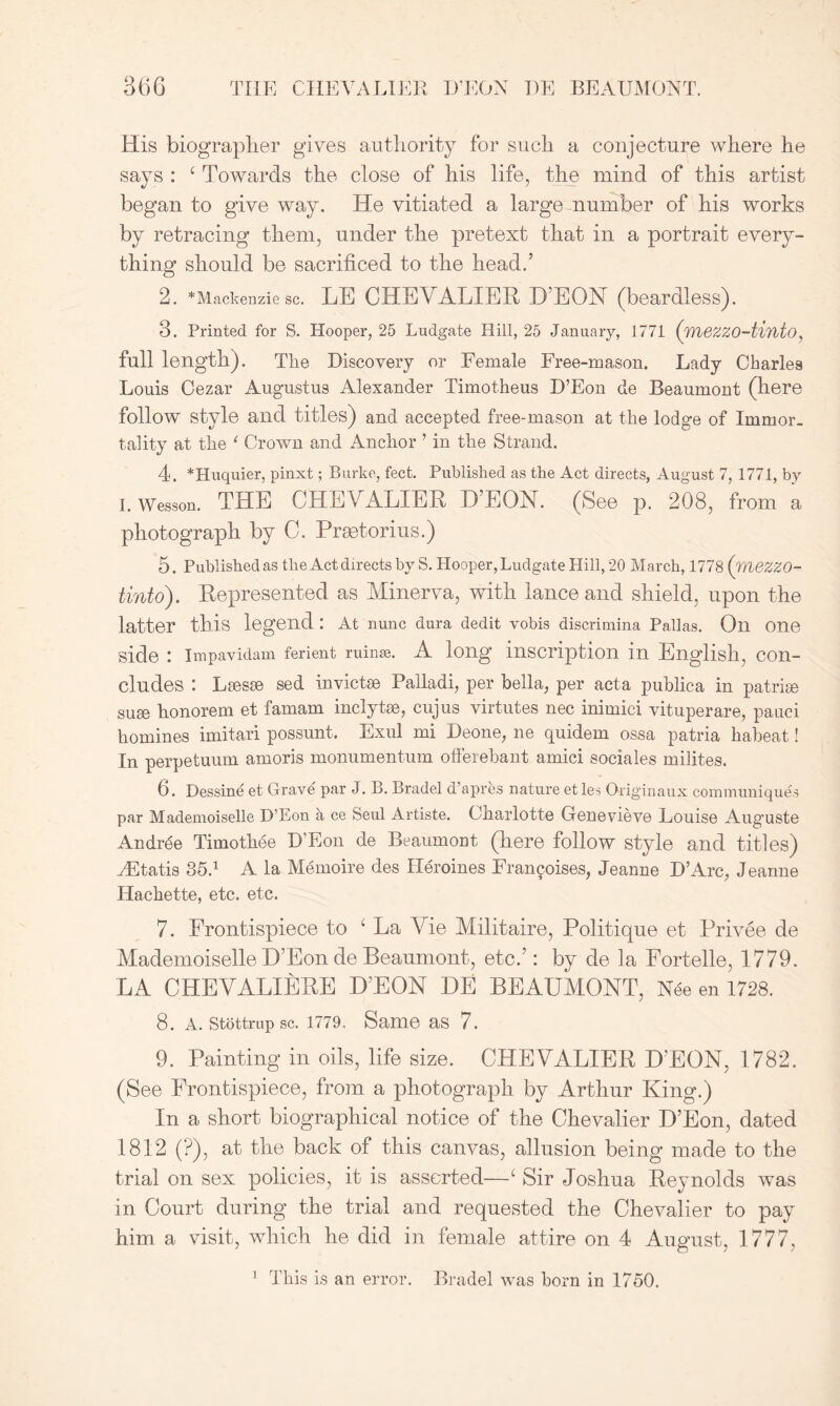 r THE CHEVALIER D’EON T)E BEAUMONT. His biographer gives authority for such a conjecture where he says : 6 Towards the close of his life, the mind of this artist began to give way. He vitiated a large number of his works by retracing them, under the pretext that in a portrait every- thing should be sacrificed to the head.’ 2. ^Mackenzie sc. LE CHEVALIER D’EON (beardless). 3. Printed for S. Hooper, 25 Ludgate Hill, 25 January, 1771 (wiezzo-tinto, full length). The Discovery or Female Free-mason. Lady Charle9 Louis Cezar Augustus Alexander Timotheus D’Eon de Beaumont (here follow style and titles) and accepted free-mason at the lodge of Immor- tality at the 1 Crown and Anchor ’ in the Strand. 4. *Huquier, pinxt; Burke, feet. Published as the Act directs, August 7, 1771, by I. Wesson. THE CHEVALIER D'EON. (See p. 208, from a photograph by C. Prastorius.) 5. Published as the Act directs by S. Hooper, Ludgate Hill, 20 March, 1778 (wiezzo- tinto). Represented as Minerva, with lance and shield, upon the latter this legend : At nunc dura dedit vobis discrimina Pallas. Oil One side : Impavidam ferient ruinae. A long inscription in English, con- cludes : Lfiesse sed invictse Palladi, per bella, per acta publica in patriee su£e honorem et famam inclytse, cujus virtutes nec inimici vituperare, pauci homines imitari possunt. Exul mi Deone, ne quidem ossa patria haheat! In perpetuum amoris monumentum offerehant amici sociales milites. 6. Dessine et Grave par J. B. Bradel d’apres nature et le-s Origin aux communiques par Mademoiselle D’Eon a ce Seul Artiste. Charlotte Genevieve Louise Auguste Andrde Timothee D’Eon de Beaumont (here follow style and titles) AEtatis 35.1 A la Memoire des Heroines Francoises, Jeanne D’Arc, Jeanne Ilachette, etc. etc. 7. Frontispiece to 6 La Vie Militaire, Politique et Privee de Mademoiselle D’Eon de Beaumont, etc.’: by de la Fortelle, 1779. LA CHEVALIERE D’EON DE BEAUMONT, Nee en 1728. 8. A. stottrup sc. 1779, Same as 7. 9. Painting in oils, life size. CHEVALIER D’EON, 1782. (See Frontispiece, from a photograph by Arthur King.) In a short biographical notice of the Chevalier D’Eon, dated 1812 (?), at the back of this canvas, allusion being made to the trial on sex policies, it is asserted—1 Sir Joshua Reynolds was in Court during the trial and requested the Chevalier to pay him a visit, which he did in female attire on 4 August, 1777,