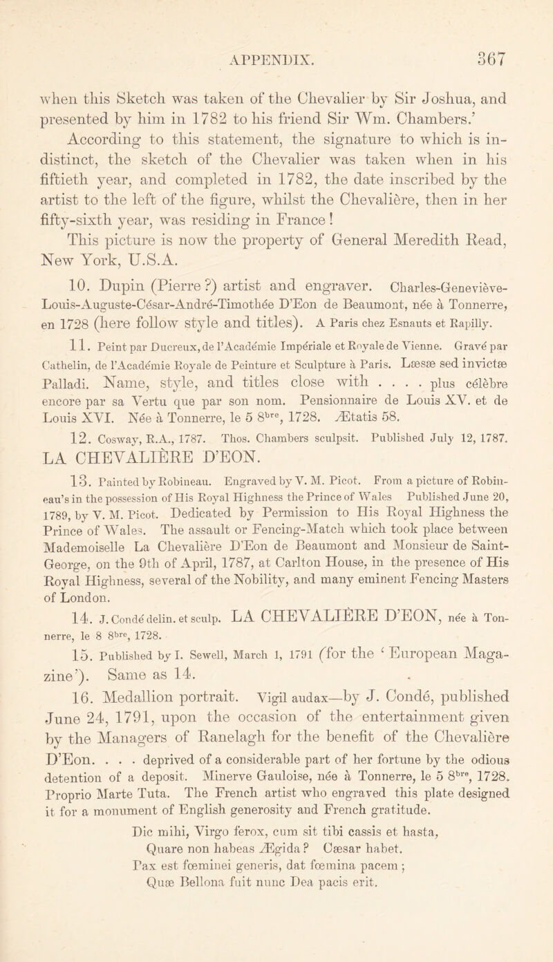 O /> f 7 when this Sketch was taken of the Chevalier by Sir Joshua, and presented by him in 1782 to his friend Sir Wm. Chambers,’ According to this statement, the signature to which is in- distinct, the sketch of the Chevalier was taken when in his fiftieth year, and completed in 1782, the date inscribed by the artist to the left of the figure, whilst the Chevaliere, then in her fifty-sixth year, was residing in France! This picture is now the property of General Meredith Read, New York, U.S.A. 10. Dupin (Pierre ?) artist and engraver. Charles-Genevieve- Louis-Auguste-Cesar-Andre-Timothee D’Eon de Beaumont, nee a Tonnerre, en 1728 (here follow style and titles). A Paris chez Esnauts et Rapilly. 11. Peint par Ducreux, de l’Academie Imperiale et Royale de Yienne. Grave par Cathelin, de l’Academie Royale de Peinture et Sculpture a Paris. Lsesse sed invictse Palladi. Name, style, and titles close with .... plus celebre encore par sa Yertu que par son nom. Pensionnaire de Louis XV. et de Louis XVI. Nee a Tonnerre, le 5 8bre, 1728. vEtatis 58. 12. Cosway, R.A., 1787. Thos. Chambers sculpsit. Published July 12,1787, LA CHEVALIERE H’EON. 13. Painted by Robineau. Engraved by Y. M. Picot. From a picture of Robin- eau’s in the possession of His Royal Highness the Prince of Wales Published June 20, 1789, by Y. M. Picot. Dedicated by Permission to His Royal Highness the Prince of Wales. The assault or Fencing-Match which took place between Mademoiselle La Chevaliere D'Eon de Beaumont and Monsieur de Saint- George, on the 9th of April, 1787, at Carlton House, in the presence of His Royal Highness, several of the Nobility, and many eminent Fencing Masters of London. 14. J. Con de delin. et sculp. LA CHEVALIERE D EON, nee a Ton- nerre, le 8 8bre, 1728. 15. Published by I. Sewell, March l, 1791 (Tor the 1 European Maga- zine’). Same as 14. 16. Medallion portrait. Vigil audax—by J. Conde, published June 24, 1791, upon the occasion of the entertainment given by the Managers of Ranelagh for the benefit of the Chevaliere D’Eon. . . . deprived of a considerable part of her fortune by the odious detention of a deposit. Minerve Gauloise, nee a Tonnerre, le 5 8bre, 1728. Proprio Marte Tuta. The French artist who engraved this plate designed it for a monument of English generosity and French gratitude. Die mihi, Virgo ferox, cum sit tibi cassis et hasta, Quare non habeas zEgida P Csesar habet. Fax est feeminei generis, dat foemina pacem ; Quse Bellona fuit nunc Dea pacis erit.