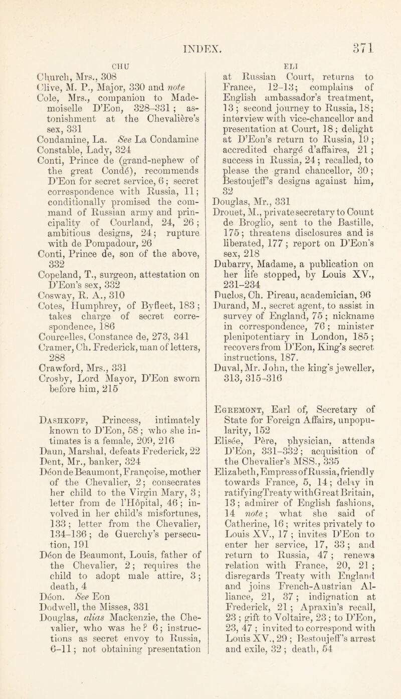 CHU Church, Mrs., 308 Clive, M. P., Major, 330 and note Cole, Mrs., companion to Made- moiselle D’Eon, 328-331 ; as- tonishment at the Olievaliere’s sex, 331 Condamine, La. See La Condamine Constable, Lady, 324 Conti, Prince de (grand-nephew of the great Conde), recommends D’Eon for secret service, 6 ; secret correspondence with Russia, 11; conditionally promised the com- mand of Russian army and prin- cipality of Courland, 24, 26 ; ambitious designs, 24; rupture with de Pompadour, 26 Conti, Prince de, son of the above, 332 Copeland, T., surgeon, attestation on D’Eon’s sex, 332 Cosway, R. A., 310 Cotes, Humphrey, of Byfleet, 183 ; takes charge of secret corre- spondence, 186 Courcelles, Constance de, 273, 341 Cramer, Ch. Frederick, man of letters, 288 Crawford, Mrs., 331 Crosby, Lord Mayor, D’Eon sworn before him, 215 Dashkofe, Princess, intimately known to D’Eon, 58; who she in- timates is a female, 209, 216 Daun, Marshal, defeats Frederick, 22 Dent, Mr., banker, 324 Deon de Beaumont, Fran^oise, mother of the Chevalier, 2; consecrates her child to the Virgin Mary, 3; letter from de l’Hopital, 46 ; in- volved in her child’s misfortunes, 133; letter from the Chevalier, 134-136; de Guerchy’s persecu- tion, 191 D6on de Beaumont, Louis, father of the Chevalier, 2; requires the child to adopt male attire, 3; death, 4 Deon. See Eon Dodwell, the Misses, 331 Douglas, alias Mackenzie, the Che- valier, who was he P 6; instruc- tions as secret envoy to Russia, 6-11; not obtaining presentation ELI at Russian Court, returns to France, 12-13; complains of English ambassador’s treatment, 13 ; second journey to Russia, 18; interview with vice-chancellor and presentation at Court, 18; delight at D’Eon’s return to Russia, 19 ; accredited charge d’affaires, 21 ; success in Russia, 24 ; recalled, to please the grand chancellor, 30 ; Bestoujeff’s designs against him, 32 Douglas, Mr., 381 Drouet, M., private secretary to Count de Broglio, sent to the Bastille, 175; threatens disclosures and is liberated, 177 ; report on D’Eon’s sex, 218 Dubarry, Madame, a publication on her life stopped, by Louis XV., 231-234 Duclos, Ch. Pireau, academician, 96 Durand, M., secret agent, to assist in survey of England, 75 ; nickname in correspondence, 76; minister plenipotentiary in London, 185 ; recovers from D’Eon, King’s secret instructions, 187. Duval, Mr. John, the king's jeweller, 313, 315-316 Egremont, Earl of, Secretary of State for Foreign Affairs, unpopu- larity, 152 Elisee, Pere, physician, attends D’Eon, 331-332; acquisition of the Chevalier’s MSS., 335 Elizabeth, Empress of Russia, friendly towards France, 5, 14; delay in ratifyingTreaty withGreat Britain, 13; admirer of English fashions, 14 note; what she said of Catherine, 16 ; writes privately to Louis XV., 17 ; invites D’Eon to enter her service, 17, 33; and return to Russia, 47 ; renews relation with France, 20, 21 ; disregards Treaty with England and joins French-Austrian Al- liance, 21, 37 ; indignation at Frederick, 21 ; Apraxin’s recall, 23 ; gift to Voltaire, 23 ; to D’Eon, 23, 47 ; invited to correspond with Louis XV., 29 ; Bestoujeff’s arrest and exile, 32 ; death, 54