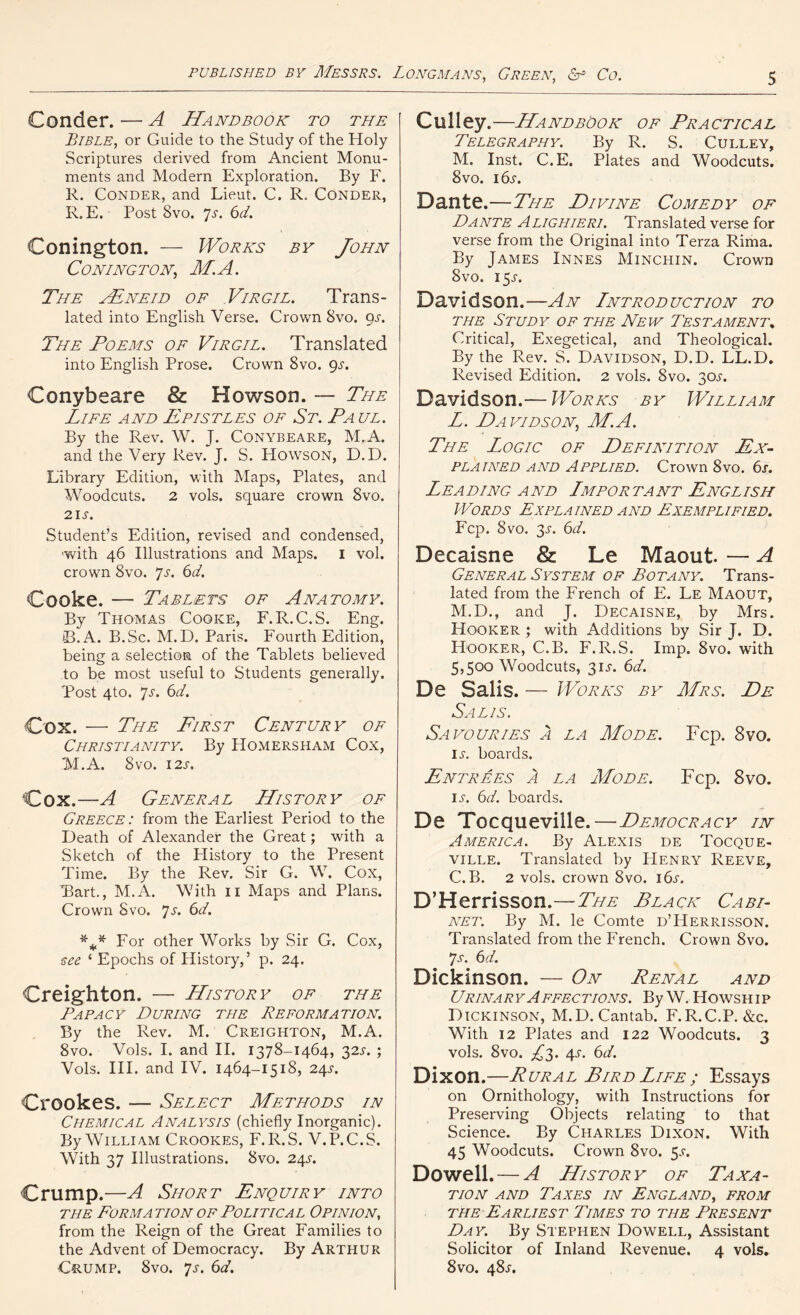 Conder. — A Handbook to the Bible, or Guide to the Study of the Holy Scriptures derived from Ancient Monu- ments and Modern Exploration. By F. R. Conder, and Lieut. C. R, Conder, R. E. Post 8vo. 7s. 6d. Conington. — Works by John CONINGTON, M.A. The AEneid of Virgil. Trans- lated into English Verse. Crown 8vo. 9.?. The Poems of Virgil. Translated into English Prose. Crown 8vo. gs. Conybeare & Howson. — The Life and Epistles of St. Pa ul. By the Rev. W. J. Conybeare, M.A. and the Very Rev. J. S. Howson, D.D. Library Edition, with Maps, Plates, and Woodcuts. 2 vols. square crown 8vo. 21 s. Student’s Edition, revised and condensed, ■with 46 Illustrations and Maps. 1 vol. crown 8vo. *js. 6d. Cooke. — Tablets of Anatomy. By Thomas Cooke, F.R.C.S. Eng. B.A. B.Sc. M.D. Paris. Fourth Edition, being a selection of the Tablets believed to be most useful to Students generally. 'Post 4to. 7s. 6d. Cox. — The First Century of Christianity. By Homersham Cox, M.A. 8vo. 12s. Cox.—A General History of Greece: from the Earliest Period to the Death of Alexander the Great; with a Sketch of the History to the Present Time. By the Rev. Sir G. W. Cox, Bart., M.A. With 11 Maps and Plans. Crown 8vo. 7s. 6d. *** For other Works by Sir G. Cox, see ‘ Epochs of History,’ p. 24. Creighton. — History of tile Papacy During the Reformation. By the Rev. M. Creighton, M.A. 8vo. Vols. I. and II. 1378-1464, 32s. ; Vols. III. and IV. 1464-1518, 2/\s. Crookes. — Select Methods in Chemical Analysis (chiefly Inorganic). By William Crookes, F.R.S. V.P.C.S. With 37 Illustrations. 8vo. 24j-. Crump.—A Short Enquiry into the Forma tion of Political Opinion, from the Reign of the Great Families to the Advent of Democracy. By Arthur Crump. 8vo. 7s. 6d. Culley —Handbook of Practical Telegraphy. By R. S. Culley, M. Inst. C.E. Plates and Woodcuts. 8vo. 16s. Dante.—The Divine Comedy of Dante Alighieri. Translated verse for verse from the Original into Terza Rima. By James Innes Minchin. Crown 8vo. 15J. Davidson.—An Introduction to the Study of the New Testament^ Critical, Exegetical, and Theological. By the Rev. S. Davidson, D.D. LL.D. Revised Edition. 2 vols. 8vo. 30s. Davidson.— Works by William L. Davidson, M.A. The Logic of Definition Ex- plained and Applied. Crown 8vo. 6j. Leading and Important English Words Explained and Exemplified. Fcp. 8 vo. 3-l 6d. Decaisne & Le Maout. — A General System of Botany. Trans- lated from the French of E. Le Maout, M. D., and J. Decaisne, by Mrs. Hooker ; with Additions by Sir J. D. Hooker, C.B. F.R.S. Imp. 8vo. with 5,500 Woodcuts, 31W 6d. De Salis. — Works by Mrs. De Salis. Savouries a la Mode. Fcp. 8vo. IL boards. Entrees A la Mode. Fcp. 8vo. iw 6d. boards. De Tocqueville.—Democracy in America. By Alexis de Tocque- ville. Translated by PIenry Reeve, C.B. 2 vols. crown 8vo. 16s. D’Herrisson.—The Black Cabi- net. By M. le Comte d’Herrisson. Translated from the French. Crown 8vo. 7s. 6d. Dickinson. — On Renal and Urinary Affections. ByW. Howship Dickinson, M.D. Cantab. F.R.C.P. &c. With 12 Plates and 122 Woodcuts. 3 vols. 8vo. £3. 4j. 6d. Dixon.—Rural Bird Life ; Essays on Ornithology, with Instructions for Preserving Objects relating to that Science. By Charles Dixon. With 45 Woodcuts. Crown 8vo. 5.V. Dowell. — A History of Taxa- tion and Taxes in England, from the Earliest Times to the Present Day. By Stephen Dowell, Assistant Solicitor of Inland Revenue. 4 vols. 8vo. 48^.