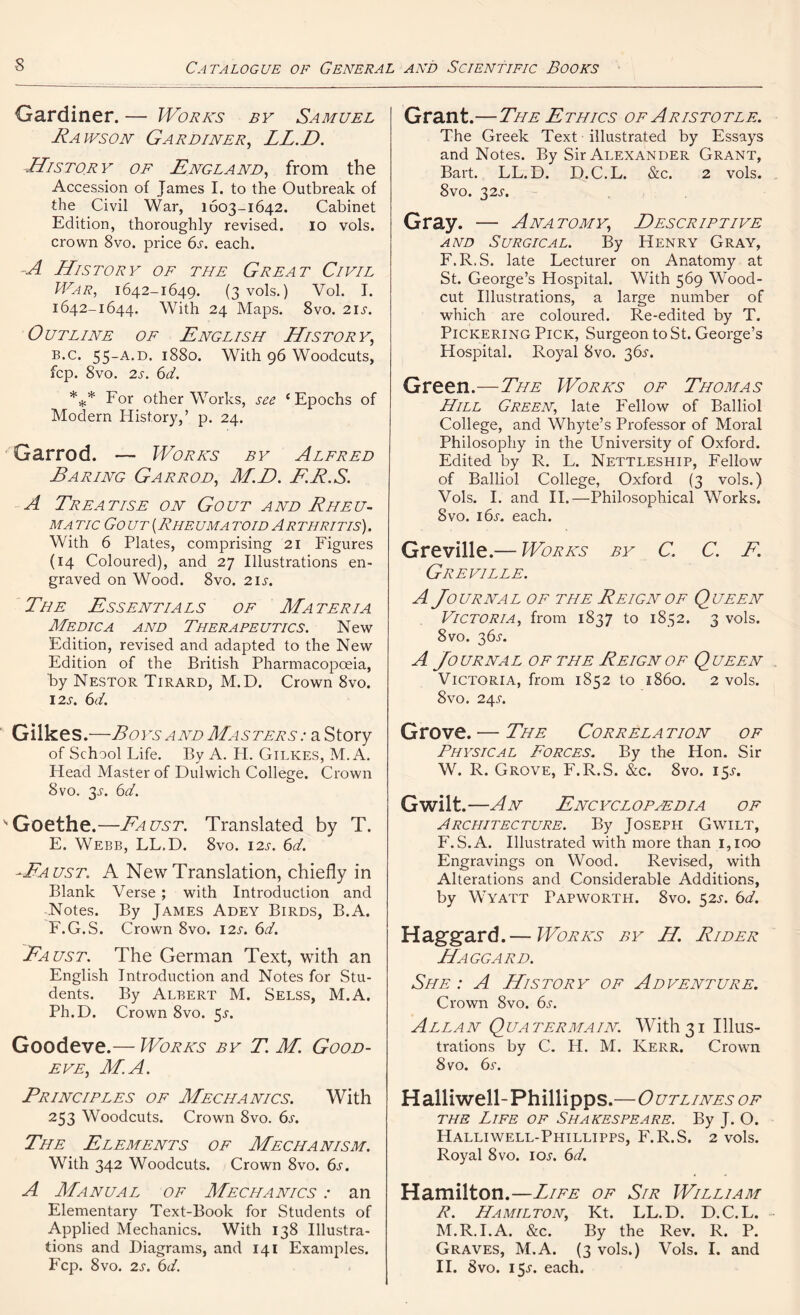 Gardiner. — Works by Samuel Rawson Gardiner, LL.D. History of England, from the Accession of James I. to the Outbreak of the Civil War, 1603-1642. Cabinet Edition, thoroughly revised. 10 vols. crown 8vo. price 6s. each. A History of the Great Civil War, 1642-1649. (3 vols.) Vol. I. 1642-1644. With 24 Maps. 8vo. 2i.y. Outline of English History, b.c. 55-A.D. 1880. With 96 Woodcuts, fcp. 8vo. 2s. 6d. *** For other Works, see { Epochs of Modern History,’ p. 24. Garrod. — Works by Alfred Earing Garrod, M.D. ER.S. A Treatise on Gout and Rheu- ma tic Gout[Rheumatoid Arthritis). With 6 Plates, comprising 21 Figures (14 Coloured), and 27 Illustrations en- graved on Wood. 8vo. 21 s. The Essentials of Materia Medic a and Therapeutics. New Edition, revised and adapted to the New Edition of the British Pharmacopoeia, 'by Nestor Tirard, M.D. Crown 8vo. 12S. 6d. Gilkes .—Toys and Masters : a Story of School Life. By A. H. Gilkes, M. A. Head Master of Dulwich College. Crown 8vo. 3K 6d. Goethe.—Faust. Translated by T. E. Webb, LL.D. 8vo. 12s. 6d. -Faust. A New Translation, chiefly in Blank Verse ; with Introduction and Notes. By James Adey Birds, B.A. F. G.S. Crown 8vo. 12s. 6d. 'Fa ust. The German Text, with an English Introduction and Notes for Stu- dents. By Albert M. Selss, M.A. Ph.D. Crown 8vo. 5^. Goodeve.— Works by T. M. Good- eve, M.A. Principles of Mechanics. With 253 Woodcuts. Crown 8vo. 6s. The Elements of Mechanism. With 342 Woodcuts. Crown 8vo. 6s. A Manual of Mechanics : an Elementary Text-Book for Students of Applied Mechanics. With 138 Illustra- tions and Diagrams, and 141 Examples. Fcp. 8vo. 2s. 6d. Grant.—The Ethics of Aristotle. The Greek Text illustrated by Essays and Notes. By Sir Alexander Grant, Bart. LL.D. D.C.L. &c. 2 vols. 8vo. 32s. Gray. — Anatomy, Descriptive and Surgical. By Henry Gray, F.R.S. late Lecturer on Anatomy at St. George’s Hospital. With 569 Wood- cut Illustrations, a large number of which are coloured. Re-edited by T. Pickering Pick, Surgeon to St. George’s Hospital. Royal 8vo. 365'. Green.—The Works of Thomas Hill Green, late Fellow of Balliol College, and Whyte’s Professor of Moral Philosophy in the University of Oxford. Edited by R. L. Nettleship, Fellow of Balliol College, Oxford (3 vols.) Vols. I. and II.—Philosophical Works. 8vo. 16s. each. Greville.— Works by C. C. E. Greville. A Journal of the Reign of Queen Victoria, from 1837 to 1852. 3 vols. 8vo. 36-5-. A Journal of the Reign of Queen Victoria, from 1852 to i860. 2 vols. 8vo. 24A Grove. — The Correlation of Physical Forces. By the Hon. Sir W. R. Grove, F.R.S. &c. 8vo. 15^. Gwilt.—An Encyclopedia of Architecture. By Joseph Gwilt, F. S.A. Illustrated with more than 1,100 Engravings on Wood. Revised, with Alterations and Considerable Additions, by Wyatt Papworth. 8vo. 52K 6d. Haggard.— Works by H. Rider Haggard. She : A History of Adventure. Crown 8vo. 6s. Allan Quatermain. With31 Illus- trations by C. H. M. Kerr, Crown 8vo. 6s. Halliwell-Phillipps . 0 UTLINES OF the Life of Shakespeare. By J. O. Halliwell-Phillipps, F.R.S. 2 vols. Royal 8vo. iok 6d. Hamilton.—Life of Sir William P. Hamilton, Kt. LL.D. D.C.L. M.R.I.A. &c. By the Rev. R. P. Graves, M.A. (3 vols.) Vols. I. and II. 8vo. 15^. each.