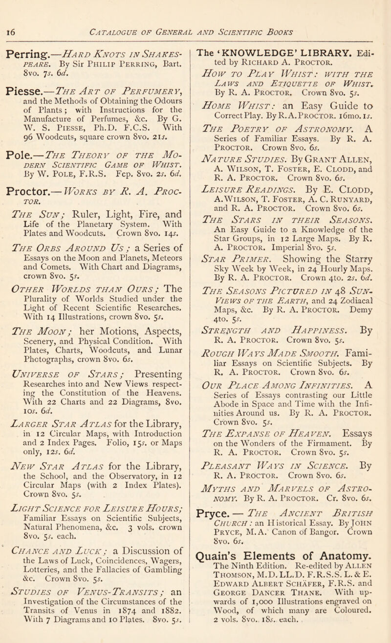 Per ring.—Hard Knots in Shakes- peare. By Sir Philip Perring, Bart. 8 vo. Js. 6d. Piesse.—The Art of Perfumery, and the Methods of Obtaining the Odours of Plants; with Instructions for the Manufacture of Perfumes, &c. By G. W. S. Piesse, Ph.D. F.C.S. With 96 Woodcuts, square crown 8vo. 21 s. Pole.—The Theory of the Mo- dern Scientific Game of Whist. By W. Pole, F.R.S. Fcp. 8vo. 2s. 6d. Proctor.— Works by P. A. Proc- tor. The Sun; Ruler, Light, Fire, and Life of the Planetary System. With Plates and Woodcuts. Crown 8vo. 14.?. The Orbs Around Us; a Series of Essays on the Moon and Planets, Meteors and Comets. With Chart and Diagrams, crown 8vo. 5s. Other Worlds than Ours; The Plurality of Worlds Studied under the Light of Recent Scientific Researches. With 14 Illustrations, crown 8vo. $s. The Moon ; her Motions, Aspects, Scenery, and Physical Condition. With Plates, Charts, Woodcuts, and Lunar Photographs, crown 8vo. 6s. Universe of Stars; Presenting Researches into and New Views respect- ing the Constitution of the Pleavens. With 22 Charts and 22 Diagrams, 8vo. leu. 6d. Larger Star A teas for the Library, in 12 Circular Maps, with Introduction and 2 Index Pages. Folio, 15^. or Maps only, I2J-. 6d. New Star Atlas for the Library, the School, and the Observatory, in 12 Circular Maps (with 2 Index Plates). Crown 8vo. $s. Light Science for Leisure Hours; Familiar Essays on Scientific Subjects, Natural Phenomena, &c. 3 vols. crown 8vo. 5j. each. Chance and Luck; a Discussion of the Laws of Luck, Coincidences, Wagers, Lotteries, and the Fallacies of Gambling &c. Crown 8vo. 5J. Studies of Venus-Transits ; an Investigation of the Circumstances of the Transits of Venus in 1874 and 1882. With 7 Diagrams and 10 Plates. 8vo. 5.?. The ‘KNOWLEDGE’ LIBRARY. Edi- ted by Richard A. Proctor. How to Play Whist: with the Laws and Etiquette of Whist. By R. A. Proctor. Crown 8vo. $s. Home Whist: an Easy Guide to Correct Play. By R. A. Proctor. i6mo. is. The Poetry of Astronomy. A Series of Familiar Essays, By R. A. Proctor. Crown 8vo. 6s. Na ture Studies. By Grant Allen, A. Wilson, T. Foster, E. Clodd, and R. A. Proctor. Crown 8vo. 6s. Leisure Leadings. By E. Clodd, A.Wilson, T. Foster, A. C. Runyard, and R. A. Proctor. Crown 8vo. 6s. The Stars in their Seasons. An Easy Guide to a Knowledge of the Star Groups, in 12 Large Maps. By R. A. Proctor. Imperial 8vo. 5^. Star Primer. Showing the Starry Sky Week by Week, in 24 Hourly Maps. By R. A. Proctor. Crown 4to. 2s. 6d. The Seasons Pictured in 48 Sun- Views of the Earth, and 24 Zodiacal Maps, &c. By R. A. Proctor. Demy 4to. 5-f. Strength and Happiness. By R. A. Proctor. Crown 8vo. 5^. Ro ugh Wa ys Made Smooth. Fami- liar Essays on Scientific Subjects. By R. A. Proctor. Crown 8vo. 6^. Our Place Among Lnfinities. A Series of Essays contrasting our Little Abode in Space and Time with the Infi- nities Around us. By R. A. Proctor. Crown 8vo. 5^. The Expanse of Heaven. Essays on the Wonders of the Firmament. By R. A. Proctor. Crown 8vo. 5-r. Pleasant Ways in Science. By R. A. Proctor. Crown 8vo. 6s. Myths and Marvels of Astro- nomy. By R. A. Proctor. Cr. 8vo. 6s. Pryce. — The Ancient British Church : an Historical Essay. By John Pryce, M.A. Canon of Bangor. Crown 8vo. 6s. Quain’s Elements of Anatomy. The Ninth Edition. Re-edited by Allen Thomson, M.D. LL.D. F.R.S.S. L. & E. Edward Albert Schafer, F.R.S. and George Dancer Thane. With up- wards of 1,000 Illustrations engraved on Wood, of which many are Coloured. 2 vols. 8vo. i8j-. each.