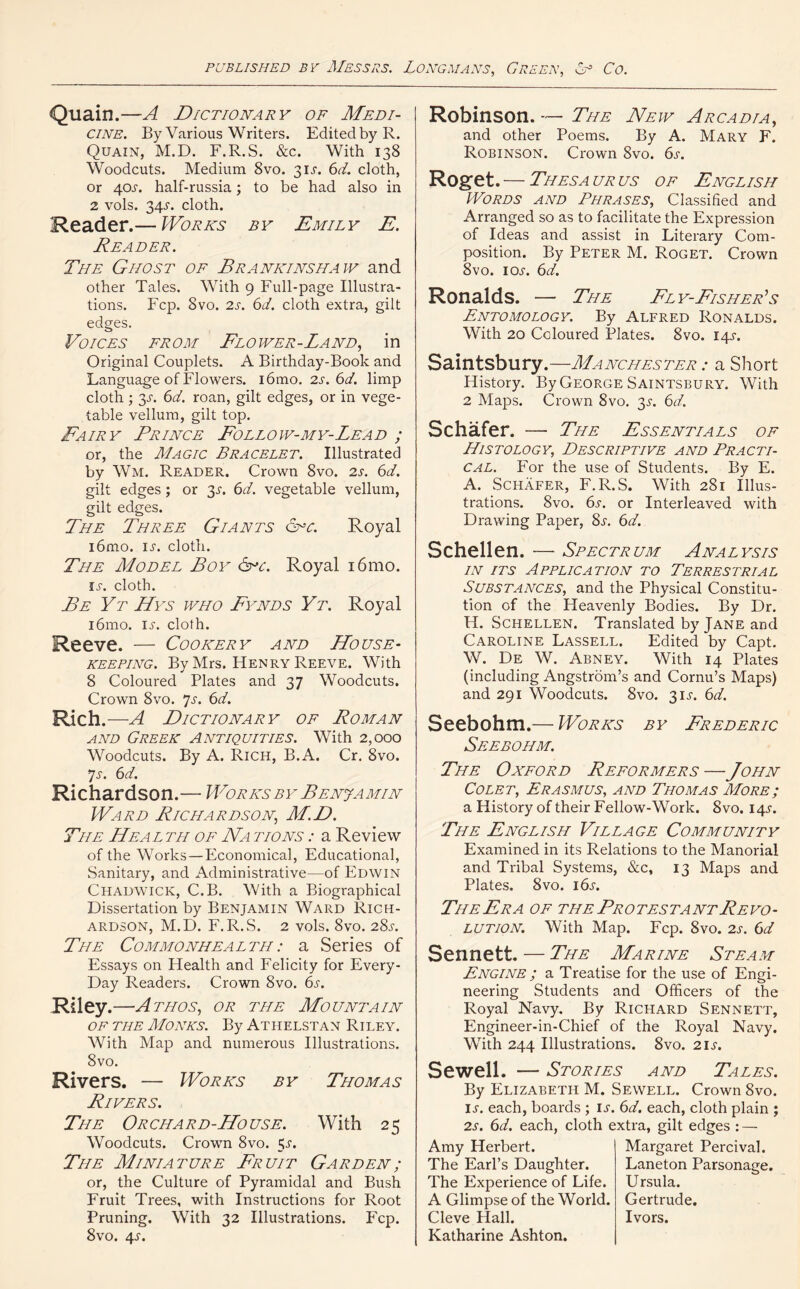 Quain.—A Dictionary of Medi- cine. By Various Writers. Edited by R. Quain, M.D. F.R.S. &c. With 138 Woodcuts. Medium 8vo. 31A 6d. cloth, or 40A half-russia; to be had also in 2 vols. 34A cloth. Reader.— Works by Emily E. Reader. The Ghost of Brankinsha iv and other Tales. With 9 Full-page Illustra- tions. Fcp. 8vo. 2s. 6d. cloth extra, gilt edges. Voices from Flower-Land, in Original Couplets. A Birthday-Book and Language of Flowers. i6mo. 2s. 6d. limp cloth ; y- 6d. roan, gilt edges, or in vege- table vellum, gilt top. Fairy Prince Follow-my-Lead ; or, the Magic Bracelet. Illustrated by Wm. Reader. Crown 8vo. 2s. 6d. gilt edges; or 3A 6d. vegetable vellum, gilt edges. The Three Giants cnc. Royal i6mo. ia cloth. The Model Boy <5rc. Royal i6mo. is. cloth. Be Yt Hys who Fynds Yt. Royal i6mo. ia cloth. Reeve. — Cookery and House- keeping. By Mrs. Henry Reeve. With 8 Coloured Plates and 37 Woodcuts. Crown 8vo. Js. 6d. Rich.—A Dictionary of Roman and Greek Antiquities. With 2,000 Woodcuts. By A. Rich, B.A. Cr. 8vo. Js. 6d. Richardson.— Works by Benjamin Ward Richardson; M.D. The Health of Na tions : a Review of the Works — Economical, Educational, Sanitary, and Administrative—of Edwin Chadwick, C.B. With a Biographical Dissertation by Benjamin Ward Rich- ardson, M.D. F.R.S. 2 vols. 8vo. 28a The Commonhealth: a Series of Essays on Health and Felicity for Every- Day Readers. Crown 8vo. 6s. Riley .—Athos, or the Mountain of the Monks. By Athelstan Riley. With Map and numerous Illustrations. 8vo. Rivers. — Works by Thomas Rivers. The Orchard-House. With 25 Woodcuts. Crown 8vo. 5a The Miniature Fruit Garden; or, the Culture of Pyramidal and Bush Fruit Trees, with Instructions for Root Pruning. With 32 Illustrations. Fcp. 8vo. 4A Robinson. — The New Arcadia, and other Poems. By A. Mary F. Robinson. Crown 8vo. 6a Roget. — Thesa ur us of English Words and Phrases, Classified and Arranged so as to facilitate the Expression of Ideas and assist in Literary Com- position. By Peter M. Roget. Crown 8vo. ioa 6d. Ronalds. — The Fly-Fisher's Entomology. By Alfred Ronalds. With 20 Coloured Plates. 8vo. 14A Saintsbury.—Manchester : a Short History. By George Saintsbury. With 2 Maps. Crown 8vo. 3A 6d. Schafer. — The Essentials of Histology, Descriptive and Practi- cal. For the use of Students. By E. A. Schafer, F.R.S. With 281 Illus- trations. 8vo. 6s. or Interleaved with Drawing Paper, 8a 6d. Schellen. — Spectrum Analysis in its Application to Terrestrial Substances, and the Physical Constitu- tion of the Heavenly Bodies. By Dr. H. Schellen. Translated by Jane and Caroline Lassell. Edited by Capt. W. De W. Abney. With 14 Plates (including Angstrom’s and Cornu’s Maps) and 291 Woodcuts. 8vo. 31A 6d. Seebohm.— Works by Frederic Seebohm. The Oxford Reformers — John Colet, Erasmus, and Thomas More; a History of their Fellow-Work. 8vo. 14A The English Village Community Examined in its Relations to the Manorial and Tribal Systems, &c, 13 Maps and Plates. 8vo. i6a The Era of the Pr o tes ta nt Re vo - lution. With Map. Fcp. 8vo. 2a 6d Sennett. — The Marine Steam Engine ; a Treatise for the use of Engi- neering Students and Officers of the Royal Navy. By Richard Sennett, Engineer-in-Chief of the Royal Navy. With 244 Illustrations. 8vo. 21a Sewell. — Stories and Tales. By Elizabeth M. Sewell. Crown 8vo. IA each, boards ; ia 6d. each, cloth plain ; 2a 6d. each, cloth extra, gilt edges : — Amy Herbert. The Earl’s Daughter. The Experience of Life. A Glimpse of the World. Cleve Hall. Katharine Ashton. Margaret Percival. Laneton Parsonage. Ursula. Gertrude. Ivors.