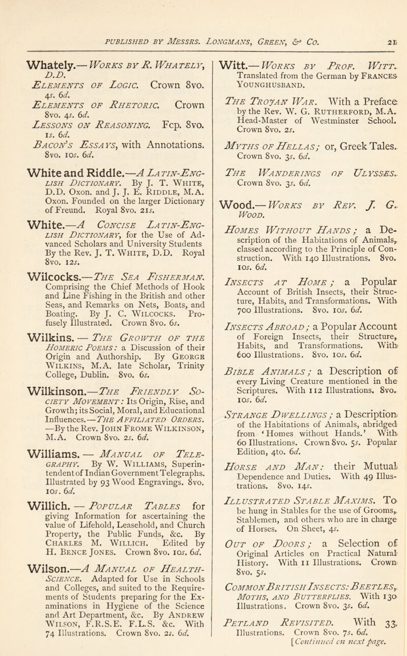 Whately.— Works by R. Whately, D.D. Elements of Logic. Crown 8vo. 4J. 6d. Elements of Rhetoric. Crown 8vo. 4J. 6d. Lessons on Reasoning. Fcp. 8vo. IJ. 6d. Bacon’s Essays, with Annotations. 8vo. ioj. 6d. White and Riddle .—A La tin-Eng- lish Dictionary. By J. T. White, D.D. Oxon. and J. J. E. Riddle, M.A. Oxon. Founded on the larger Dictionary of Freund. Royal 8vo. 21s. White.—A Concise Latin-Eng- lish Dictionary, for the Use of Ad- vanced Scholars and University Students By the Rev. J. T. White, D.D. Royal 8vo. 12 s. Wilcocks.—The Sea Fisherman. Comprising the Chief Methods of Hook and Line Fishing in the British and other Seas, and Remarks on Nets, Boats, and Boating. By J. C. Wilcocks. Pro- fusely Illustrated. Crown 8vo. 6j. Wilkins. — The Growth of the Homeric Poems : a Discussion of their Origin and Authorship. By George Wilkins, M.A. late Scholar, Trinity College, Dublin. 8vo. 6s. Wilkinson.—The Friendly So- ciety Movement : Its Origin, Rise, and Growth; its Social, Moral, and Educational Influences.—The Affiliated Orders. —By the Rev. John Frome Wilkinson, M.A. Crown 8vo. 2s. 6d. Williams. — Manual of Tele- graphy. By W. Williams, Superin- tendent of Indian Government Telegraphs. Illustrated by 93 Wood Engravings. 8vo. ioj. 6 d. Willich. — Popular Tables for giving Information for ascertaining the value of Lifehold, Leasehold, and Church Property, the Public Funds, &c. By Charles M. Willich. Edited by H. Bence Jones. Crown 8vo. ioj. 6d. Wilson.—A Manual of Health- Science. Adapted for Use in Schools and Colleges, and suited to the Require- ments of Students preparing for the Ex- aminations in Hygiene of the Science and Art Department, &c. By Andrew Wilson, F.R.S.E. F.L.S. &c. With 74 Illustrations. Crown 8vo. 2s. 6d. Witt.— Works by Prof. Witt.. Translated from the German by Frances Younghusband. The Trojan War. With a Preface by the Rev. W. G. Rutherford, M.A. Head-Master of Westminster School. Crown 8vo. 2s. Myths of Hellas; or, Greek Tales. Crown 8vo. 31-. 6d. The Wanderings of Ulysses* Crown 8vo. 3J. 6d. Wood.-— Works by Rev. J. G.. Wood. Homes Without Hands ; a De- scription of the Plabitations of Animals,, classed according to the Principle of Con- struction. With 140 Illustrations. 8vo. ioj. 6 d, Lnsects a t Home ; a Popular Account of British Insects, their Struc- ture, Habits, and Transformations. With 700 Illustrations. 8vo. ioj. 6d. Lnsects Abroad; a Popular Account of Foreign Insects, their Structure, Habits, and Transformations. With 600 Illustrations. 8vo. ioj. 6d. Bible Animals; a Description of every Living Creature mentioned in the Scriptures. With 112 Illustrations, 8vo. ioj. 6d. Strange Dwellings ; a Description of the Habitations of Animals, abridged from ‘Homes without Hands.’ With 60 Illustrations. Crown 8vo. 5j. Popular Edition, 4to. 6d. Horse and Man: their Mutual Dependence and Duties. With 49 Illus- trations. 8vo. 14J. Ill ustra ted St a ble Maxims. T q be hung in Stables for the use of Grooms,. Stablemen, and others who are in charge of Horses. On Sheet, 4J. Out of Doors; a Selection of Original Articles on Practical Natural History. With 11 Illustrations. Crown 8vo. 5j. Common British Lnsects: Bee tlest Moths, and Butterflies. With 130 Illustrations. Crown 8vo. 3J. 6d. Petland Revisited. With 33, Illustrations. Crown 8vo. *]s. 6d. \Continued cn next page.