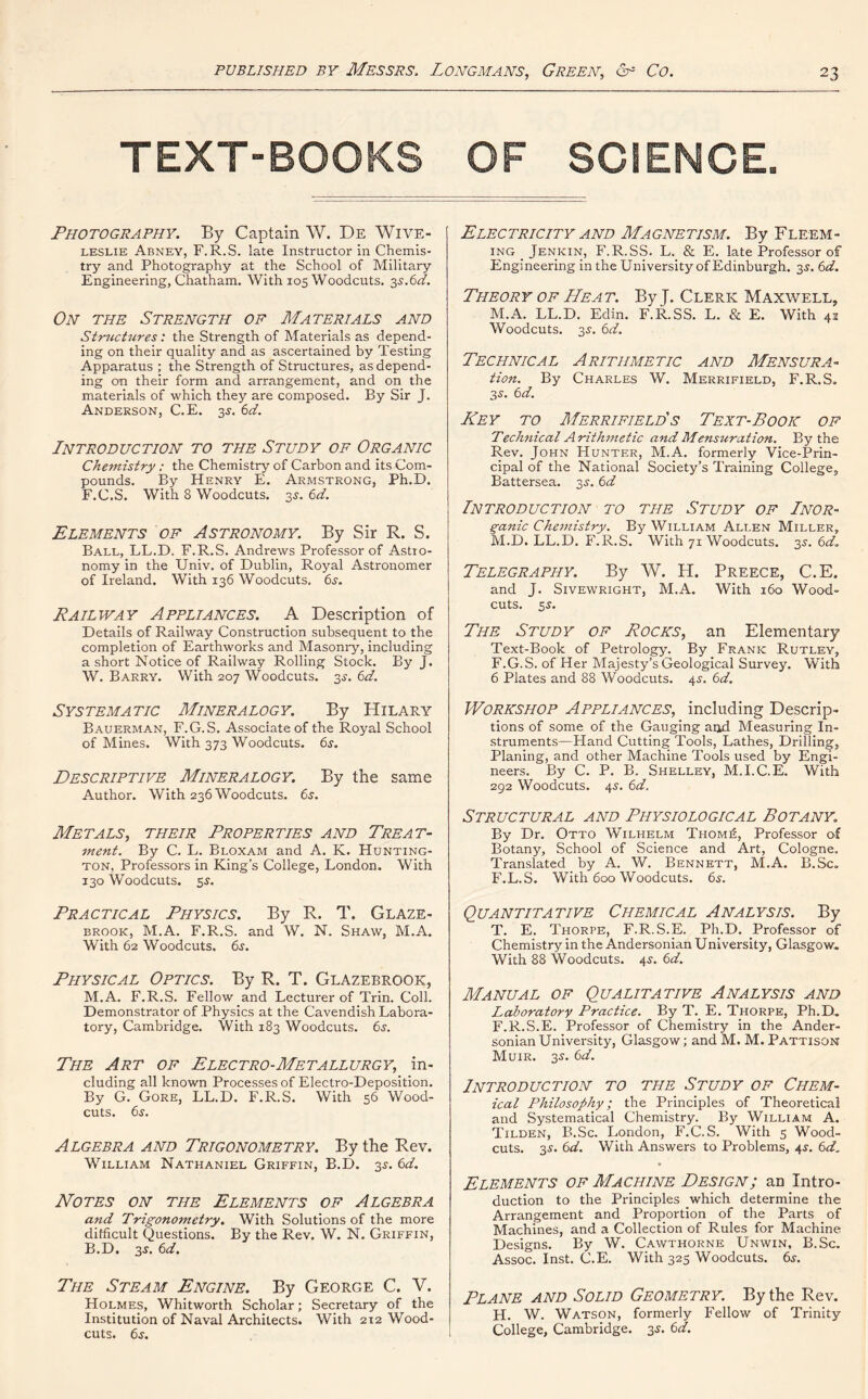 TEXT-BOOKS OF SCIENCE. Photography. By Captain W. De Wive- leslie Abney, F.R.S. late Instructor in Chemis- try and Photography at the School of Military Engineering, Chatham. With 105 Woodcuts. 3s.6d. On the Strength of Materials and Structures: the Strength of Materials as depend- ing on their quality and as ascertained by Testing Apparatus ; the Strength of Structures, as depend- ing on their form and arrangement, and on the materials of which they are composed. By Sir J. Anderson, C.E. 3^. 6d. Introduction to the Study of Organic Chemistry; the Chemistry of Carbon and its Com- pounds. By Henry E. Armstrong, Ph.D. F.C.S. With 8 Woodcuts. 35. 6d. Elements of Astronomy. By Sir R. S. Ball, LL.D. F.R.S. Andrews Professor of Astro- nomy in the Univ. of Dublin, Royal Astronomer of Ireland. With 136 Woodcuts, 6s. Railway Appliances. A Description of Details of Railway Construction subsequent to the completion of Earthworks and Masonry, including a short Notice of Railway Rolling Stock. By J. W. Barry. With 207 Woodcuts. 3^. 6d. Systematic Mineralogy. By Hilary Bauerman, F.G.S. Associate of the Royal School of Mines. With 373 Woodcuts. 6s. Descriptive Mineralogy. By the same Author. With 236 Woodcuts. 6s. Metals, their Properties and Treat- ment. By C. L. Bloxam and A. K. Hunting- ton, Professors in King’s College, London. With 130 Woodcuts. 5$. Practical Physics. By R. T. Glaze- brook, M.A. F.R.S. and W. N. Shaw, M.A. With 62 Woodcuts. 6s. Physical Optics. By R. T. Glazebrook, M.A. F.R.S. Fellow and Lecturer of Trin. Coll. Demonstrator of Physics at the Cavendish Labora- tory, Cambridge. With 183 Woodcuts. 6s. The Art of Electro-Metallurgy, in- cluding all known Processes of Electro-Deposition. By G. Gore, LL.D. F.R.S. With 56 Wood- cuts. 6s. Algebra and Trigonometry. By the Rev. William Nathaniel Griffin, B.D. 3s. 6d. Notes on the Elements of Algebra and Trigonometry. With Solutions of the more difficult Questions. By the Rev. W. N. Griffin, B.D. 3s. 6d. The Steam Engine. By George C. V. Holmes, Whitworth Scholar; Secretary of the Institution of Naval Architects. With 212 Wood- cuts. 6.y. Electricity and Magnetism. By Fleem- ing Jenkin, F.R.SS. L. & E. late Professor of Engineering in the University of Edinburgh. 35. 6 d. Theory of Heat. By J. Clerk Maxwell, M.A. LL.D. Edin. F.R.SS. L. & E. With 42 Woodcuts. 3s. 6d. Technical Arithmetic and Mensura- tion. By Charles W. Merrifield, F.R.S. 3s. 6d. Key to Merrifield's Text-Book of Technical Arithmetic andMensuration. By the Rev. John Hunter, M.A. formerly Vice-Prin- cipal of the National Society’s Training College, Battersea. 3s. 6d Introduction to the Study of I nor- ganic Chemistry. By William Allen Miller, M.D. LL.D. F.R.S. With 71 Woodcuts. 3s. 6d„ Telegraphy. By W. H. Preece, C.E. and J. Sivewright, M.A. With 160 Wood- cuts. 5s. The Study of Rocks, an Elementary Text-Book of Petrology. By Frank Rutley, F.G.S. of Her Majesty’s Geological Survey. With 6 Plates and 88 Woodcuts. 4s. 6d. Workshop Appliances, including Descrip- tions of some of the Gauging and Measuring In- struments—Hand Cutting Tools, Lathes, Drilling, Planing, and other Machine Tools used by Engi- neers. By C. P. B. Shelley, M.I.C.E. With 292 Woodcuts. 4s. 6d. Structural and Physiological Botany. By Dr. Otto Wilhelm Thom£, Professor of Botany, School of Science and Art, Cologne. Translated by A. W. Bennett, M.A. B.Sc. F.L.S. With 600 Woodcuts. 6j. Quantitative Chemical Analysis. By T. E. Thorpe, F.R.S.E. Ph.D. Professor of Chemistry in the Andersonian University, Glasgow. With 88 Woodcuts. 45. 6d. Manual of Qualitative Analysis and Laboratory Practice. By T. E. Thorpe, Ph.D. F.R.S.E. Professor of Chemistry in the Ander- sonian University, Glasgow; and M. M. Pattison Muir. 3s. 6d. Introduction to the Study of Chem- ical Philosophy; the Principles of Theoretical and Systematical Chemistry. By William A. Tilden, B.Sc. London, F.C.S. With 5 Wood- cuts. 35. 6d. With Answers to Problems, 4J. 6d. Elements of Machine Design; an Intro- duction to the Principles which determine the Arrangement and Proportion of the Parts of Machines, and a Collection of Rules for Machine Designs. By W. Cawthorne Unwin, B.Sc. Assoc. Inst. C.E. With 325 Woodcuts. 6j. Plane and Solid Geometry. By the Rev. H. W. Watson, formerly Fellow of Trinity College, Cambridge. 3s. 6d.