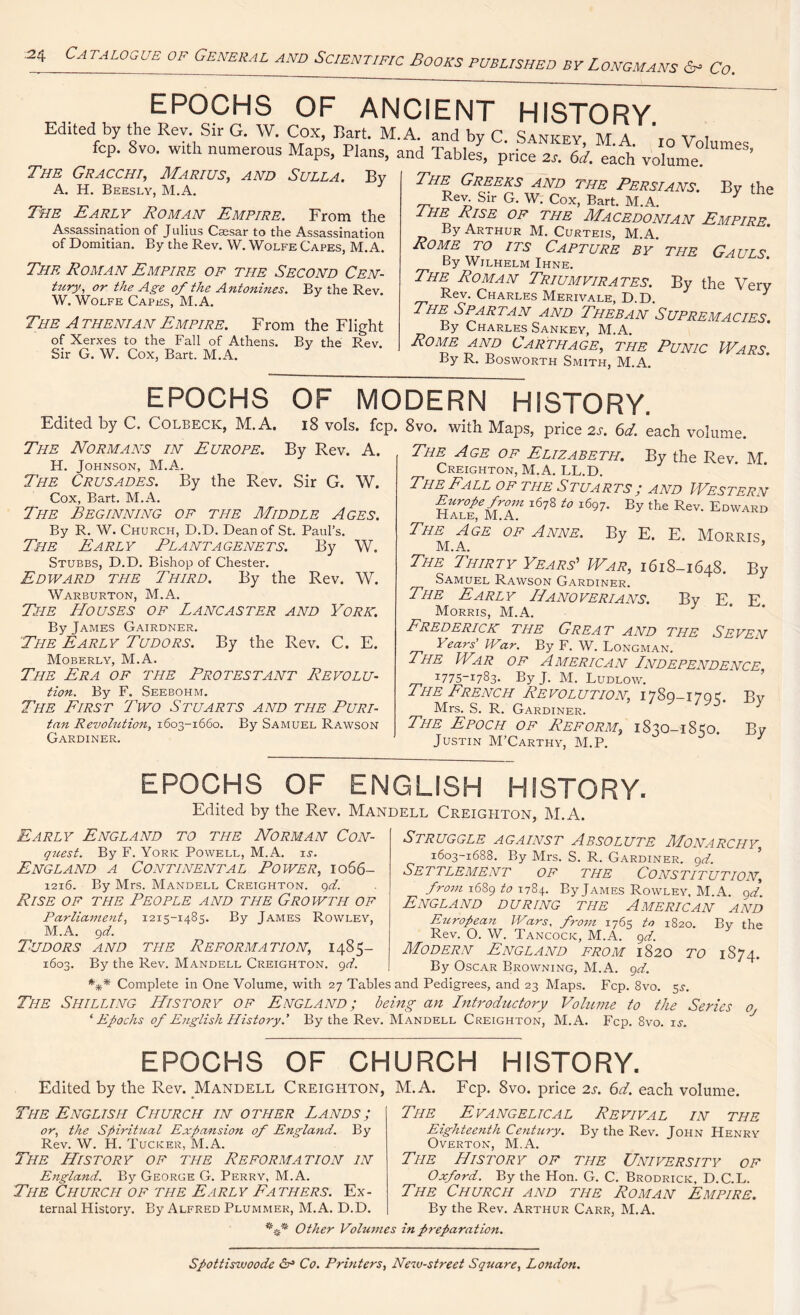 :24 CA TALOGUE OF GENERAL AND SciENTIF,C BOOKS PUBLISHED BY LONGMANS & Co. EPOCHS OF ANCIENT HISTORY Edited by the Rev. Sir G. W. Cox, Bart. M.A. and by C Sankf.v M a v i fcp. 8vo. with numerous Maps, Plans, and Tables, price 2s. 6*^ volunTe'° The Gracchi, Marius, and Sulla. By A. H. Beesly, M.A. The Early Roman Empire. From the Assassination of Julius Caesar to the Assassination of Domitian. By the Rev. W. Wolfe Capes, M.A. The Roman Empire of the Second Cen- tury, or the Age of the Antonines. By the Rev. W. Wolfe Capes, M.A. The A thenian Empire. From the Flight of Xerxes to the Fall of Athens. By the Rev. Sir G. W. Cox, Bart. M.A. The Greeks and the Persians. By the Rev Sir G. W. Cox, Bart. M.A. Y yHE ^ISE OF THE Macedonian Empire. By Arthur M. Curteis, M.A. Rome to its Capture by the Gauls. By Wilhelm Ihne. The Roman Triumvirates. By the Very Rev. Charles Merivale, D.D. 3 The Spartan and Theban Supremacies By Charles Sankey, M.A. Rome and Carthage, the Punic Wars By R. Bosworth Smith, M.A. EPOCHS OF MODERN HISTORY Edited by C. Colbeck, M.A. 18 vols. fcp, The Normans in Europe. By Rev. A. H. Johnson, M.A. The Crusades. By the Rev. Sir G. W. Cox, Bart. M.A. The Beginning of the Middle Ages. By R. W. Church, D.D. Dean of St. Paul’s. The Early Plantagenets. By W. Stubbs, D.D. Bishop of Chester. Edward the Third. By the Rev. W. Warburton, M.A. The Houses of Lancaster and York. By James Gairdner. The Early Tudors. By the Rev. C. E. Moberly, M.A. The Era of the Protestant Revolu- tion. By F. Seebohm. The First Two Stuarts and the Puri- tan Revolution, 1603-1660. By Samuel Rawson Gardiner. 8vo. with Maps, price 2s. 6d. each volume. The Age of Elizabeth. By the Rev M Creighton, M.A. LL.D. The Fall of the Stuarts; and Western Europe from 1678 to 1697. By the Rev. Edward Hale, M.A. The Age of Anne. By E. E. Morris M.A. ’ The Thirty Years'-’ War, 1618-1648. By Samuel Rawson Gardiner. The Early Hanoverians. By E. E Morris, M.A. Frederick the Great and the Seven Years IVar. By F. W. Longman. The War of American Independence 1775-1783. By J. M. Ludlow. The French Revolution, 1789-1795. By Mrs. S. R. Gardiner. The Epoch of Reform, 1830-1S50. By Justin M’Carthy, M.P. 3 EPOCHS OF ENGLISH HISTORY. Edited by the Rev. Mandell Creighton, M.A. Early England to the Norman Con- quest. By F. York Powell, M.A. is. England a Continental Power, 1066- 1216. By Mrs. Mandell Creighton, qd. Rise of the People and the Growth of Parliament, 1215-1485. By James Rowley, M.A. qd. Tudors and the Reformation, 1485- 1603. By the Rev. Mandell Creighton, qd. *** Complete in One Volume, with 27 Table The Shilling History of England; b> ‘ Epochs of English History.’ By the Rev. Struggle against Absolute Monarchy, 1603-1688. By Mrs. S. R. Gardiner, qd. Settlement of the Constitution, from 1689 to 1784. By James Rowley. M.A. qd. England during the American and European Wars, from 1765 to 1820. Bv the Rev. O. W. Tancock, M.A. qd. Modern England from 1820 to 1S74. By Oscar Browning, M.A. qd. and Pedigrees, and 23 Maps. Fcp. 8vo. 5s. ing an Introductory Volume to the Series Oj Mandell Creighton, M.A. Fcp. 8vo. is. EPOCHS OF CHURCH HISTORY Edited by the Rev. Mandell Creighton, M.A. The English Church in other Lands; or, the Spiritual Expansion of England. By Rev. W. H. Tucker, M.A. The The History of the Reformation in England. By George G. Perry, M.A. The Church of the Early Fathers. Ex- ternal History. By Alfred Plummer, M.A. D.D. Fcp. 8vo. price 2s. 6d. each volume. Evangelical Revival in the Eighteenth Century. By the Rev. John Henry Overton, M.A. The History of the University of Oxford. By the Hon. G. C. Brodrick, D.C.L. The Church and the Roman Empire. By the Rev. Arthur Carr, M.A. Other Volumes in preparation. Spottiswoode Co. Printers, New-street Square, London.