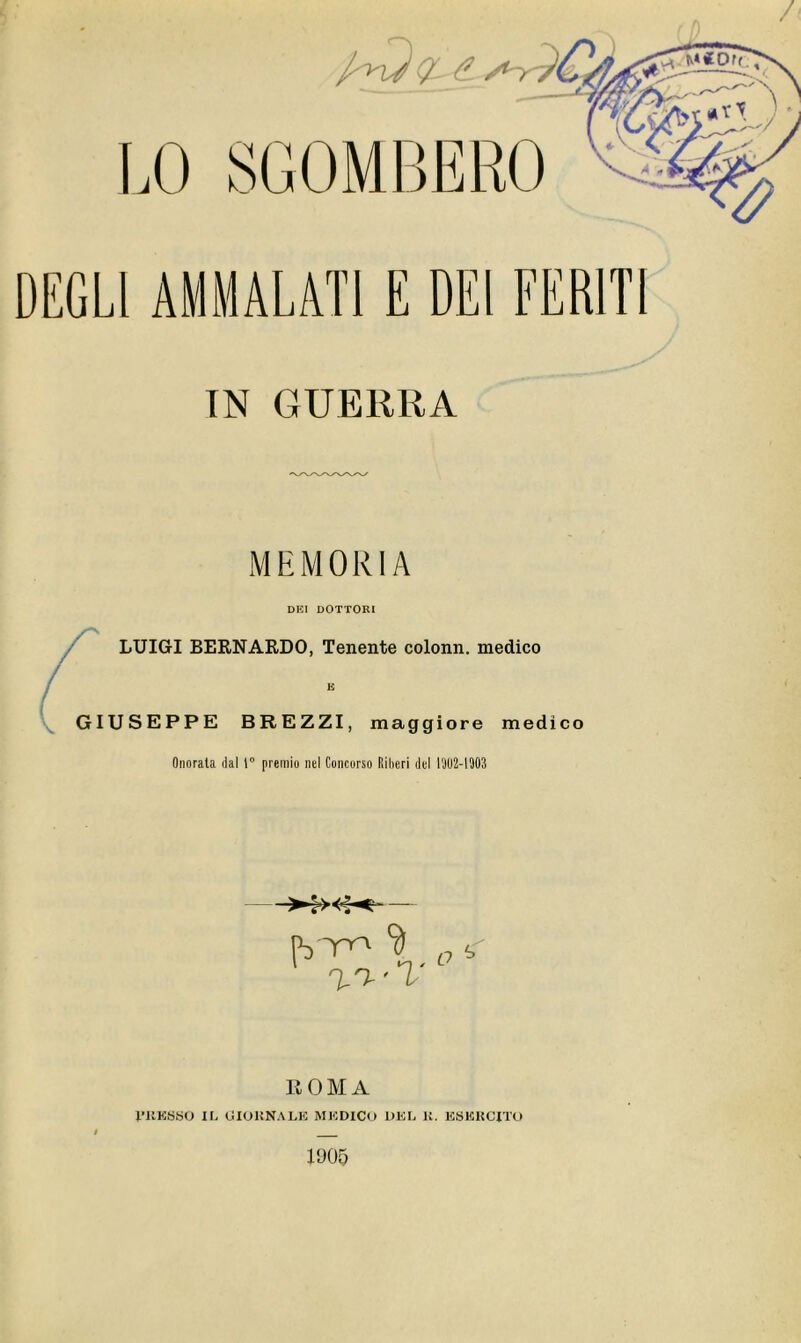 LO SGOMBERO DEGLI AMMALATI E DEI FERITI IN GUERRA MUMOKIA DEI DOTTORI LUIGI BERNARDO, Tenente coloni!, medico GIUSEPPE BREZZI, maggiore medico Onorala dal 1° premio nel Concorso Riberi del LJU2-I903 >:><:•<— 1 n,n.’T O ROMA l’RESSO li- GIOKNALE MI-:DICO DEL B. ESERCITO