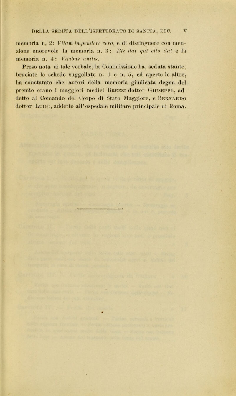 memoria u, 2: Vii am ini pende re rem, e di distinguere con men- zione onorevole la memoria n. 2: Ilix dui i/ni riin tini e la memoria u. 4: VirUnix unitix. Preso nota di tale verbale, la Commissione ha, seduta stante, bruciate le schede suggellate n. 1 e n. 5, ed aperte le altre, ha constatato che autori della memoria giudicata degna del premio erano i maggiori medici Brezzi dottor Giuseppe, ad- detto al Comando del Corpo di Stato Maggiore, e Bernardo dottor Luigi, addetto all’ospedale militare principale di Roma.