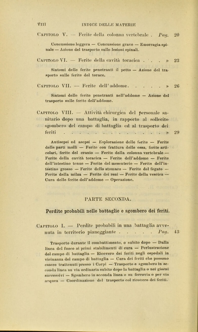 Capitolo V. — Ferite della colonna vertebrale . Pag. 20 Concussione leggera — Concussione grave — Emorragia spi- nale — Aziouo del trasporto sulle lesioni spinali. Capitolo VI. — Ferite della cavità toracica ...» 23 Sintomi delle ferite penetranti il petto — Azione del tra- sporto sulle ferite del torace. Capitolo VII. — Ferite dell’addome » 26 Sintomi delle ferite penetranti nell’addome — Azione del trasporto sulle ferite dell’addome. Capitolo Vili. — Attività chirurgica del personale sa- nitario dopo una battaglia, in rapporto al sollecito sgombero del campo di battaglia ed al trasporto dei feriti » 29 Antisepsi ed asepsi — Esplorazione delle ferite — Ferite delle parti molli — Ferite con frattura delle ossa, ferite arti- colari, ferite del cranio — Ferite della colonna vertebrale — Ferite della cavità toracica — Ferite dell’addome — Ferite dell'intestino tenue — Ferite del mesenterio — Ferite dell’in- testino grosso — Ferite dello stomaco — Ferite del fegato — Fori te della milza — Ferite dei reni — Ferite della vescica — Cura delle ferite dell’addome — Operazione. PARTE SECONDA. Perdite probabili nelle battaglie e sgombero dei feriti. Capitolo I. — Perdite probabili in una battaglia avve- nuta in territorio pianeggiante Pag. 43 Trasporto durante il combattimento, o subito dopo — Dalla linea del fuoco ai primi stabilimenti di cura — Perlustrazione del campo di battaglia — Ricovero dei feriti negli ospedali in vicinanza del campo di battaglia — Cura dei foriti die possono essere trattenuti presso i Corpi — Trasporto e sgombero in se- conda linea su via ordinaria subito dopo la battaglia o nei giorni successivi — Sgombero in seconda linea o su ferrovia o per via. acquea — Coordinazione del trasporto col ricovero dei ieri ti.