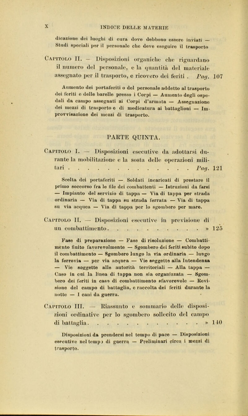 «Reazione ilei luoghi ili cura dove debbono essere inviati — Studi speciali per il personale ohe deve eseguire il trasporto Capitolo II. — Disposizioni organiche che riguardano il numero del personale, e lii quantità del materiale assegnato per il trasporto, e ricovero dei feriti . Pay. 107 Aumonto dei portaferiti o del personale addetto al trasporto dei feriti o delle barelle presso i Corpi — Aumento degli ospe- dali da campo assegnati ai Corpi d’armata — Assegnazione dei mezzi di trasporto e di medicatura ai battaglioni — Im- provvisazione dei mezzi di trasporto. PARTE QUINTA. Capitolo I. — Disposizioni esecutive da adottarsi du- rante la mobilitazione e la sosta delle operazioni mili- tari ... . pay. 121 Scelta dei portaferiti — Soldati incaricati di prestare il primo soccorso fra le tile dei combattenti — Istruzioni da farsi — Impianto del servizio di tappa — Via di tappa per strada ordinaria — Via di tappa su strada ferrata — Via di tappa su via acquea — Via di tappa per lo sgombero per mare. Capitolo II. — Disposizioni esecutive in previsione di un combattimento » 125 Fase di preparazione — Fase di risoluzione — Combatti- mento finito favorevolmente — Sgombero dei feriti subito dopo il combattimento — Sgombero lungo la via ordinaria — luogo la ferrovia — per via acqnea — Vie soggette alla Intendenza — Vie soggette alle autorità territoriali — Alla tappa — Caso in cui la linea di tappa non sia organizzata — Sgom- bero dei feriti in caso di combattimento sfavorevole — Revi- sione del campo di battaglia, o raccolta dei feriti durante la notte — I cani da guerra. Capitolo III. — Riassunto e sommario dello disposi- zioni ordinativo per lo sgombero sollecito del campo di battaglia » 140 Disposizioni da prendersi nel tempo di pace — Disposizioni esecutive noi tempi di guerra — Preliminari circa i mezzi di trasporto.