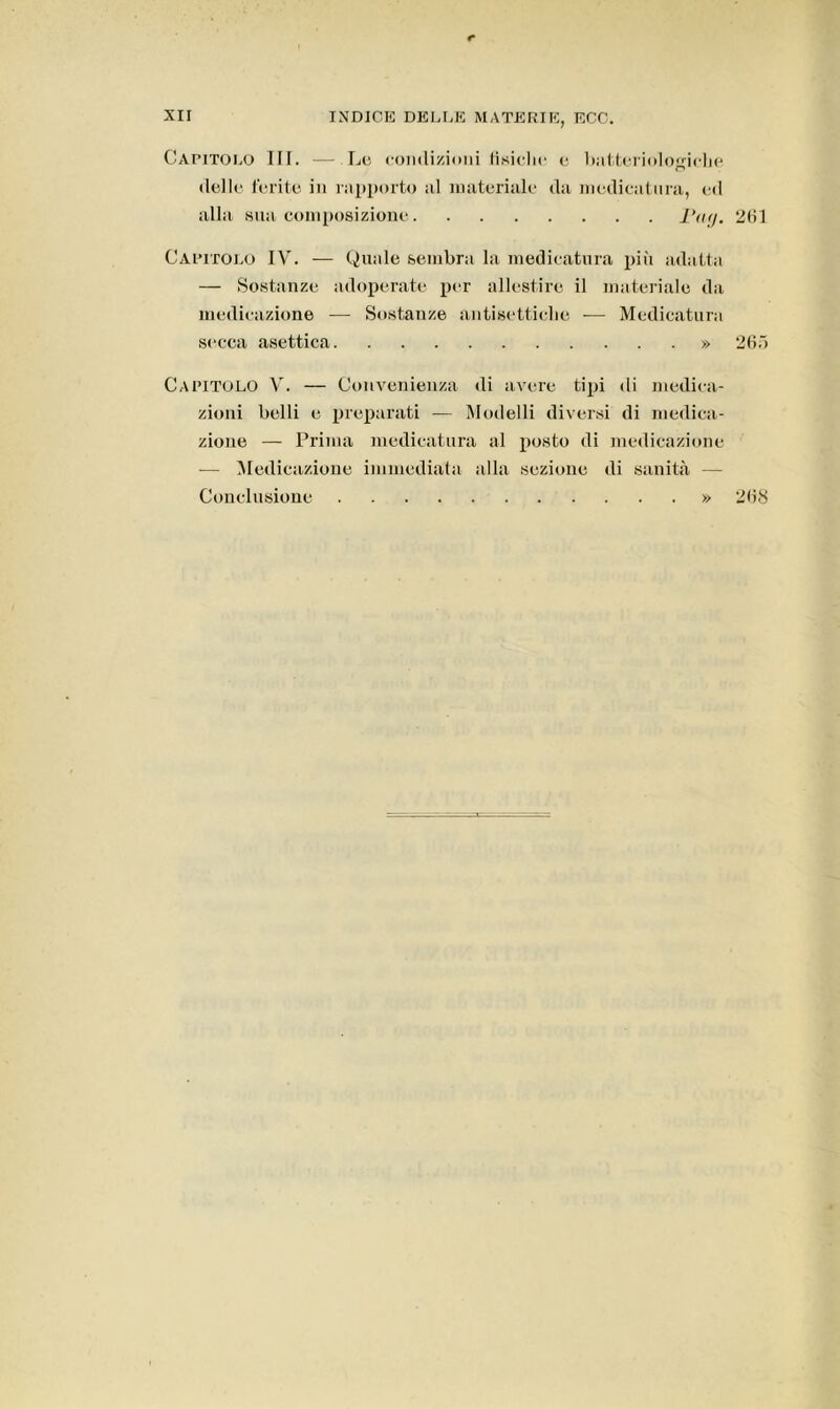 Capitolo III. ■— Lo condizioni fisiche e batteriologiche dello ferite in rapporto al materiale da medicatura, ed alla sua composizione iVoy. 261 Capitolo IV. — Quale sembra la medicatura più adatta — Sostanze adoperate per allestire il materiale da medicazione — Sostanze antisettiche — Medicatura secca asettica » 265 Capitolo V. — Convenienza di avere tipi di medica- zioni belli e preparati — Modelli diversi di medica- zione — Prima medicatura al posto di medicazione — Medicazione immediata alla sezione di sanità — Conclusione » 268