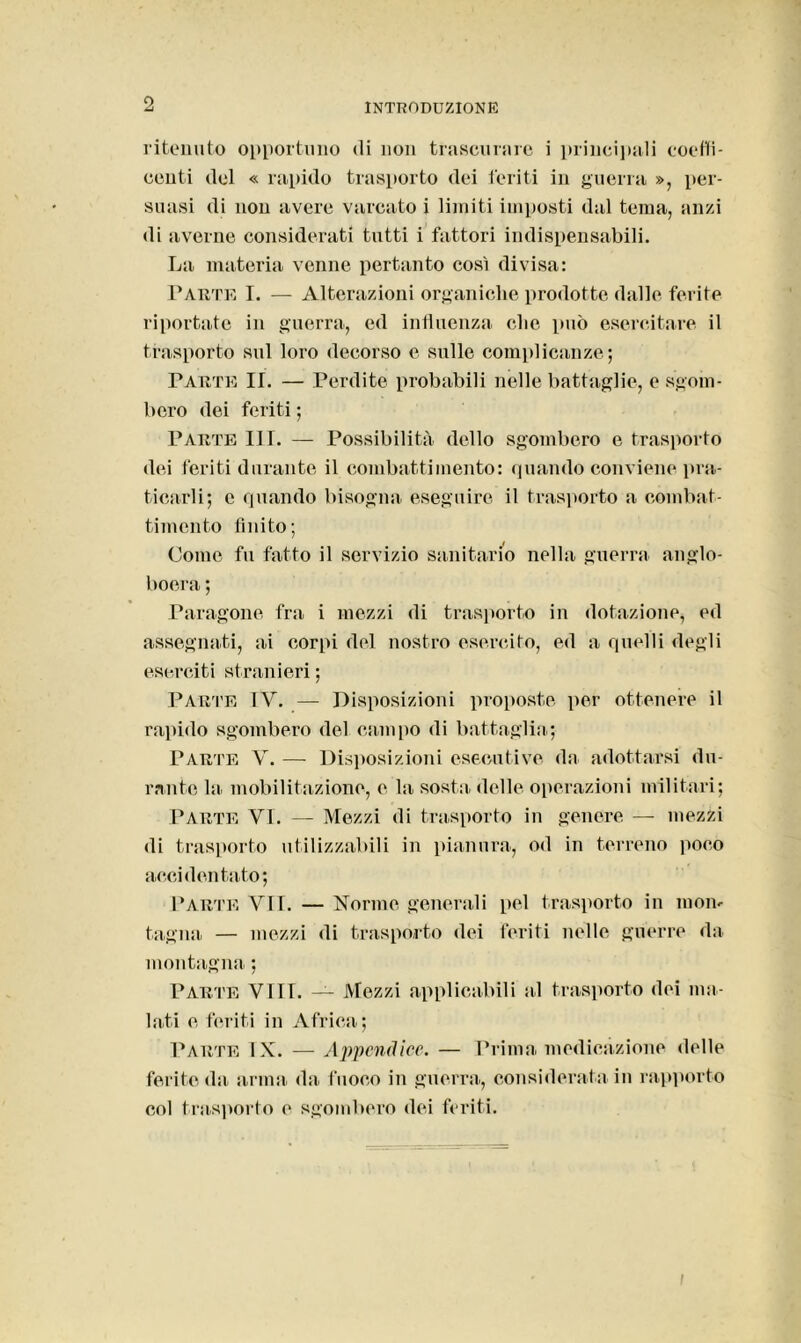 ritenuto opportuno «li non trascurare i principali coeffi- centi del « rapido trasporto dei feriti in guerra », per- suasi di non avere varcato i limiti imposti dal tema, anzi di averne considerati tutti i fattori indispensabili. La materia venne pertanto così divisa: Parte I. — Alterazioni organiche prodotte dalle ferite riportate in guerra, ed influenza clic può esercitare il trasporto sul loro decorso e sulle complicanze; Parte II. — Perdite probabili nelle battaglie, e sgom- bero dei feriti ; Parte III. — Possibilità dello sgombero e trasporto dei feriti durante il combattimento: quando conviene pra- ticarli; e quando bisogna eseguire il trasporto a combat- timento finito; Come fu fatto il servizio sanitario nella guerra anglo- boera ; Paragone fra i mezzi di trasporto in dotazione, ed assegnati, ai corpi del nostro esercito, ed a quelli degli eserciti stranieri ; Parte TY. — Disposizioni proposte per ottenere il rapido sgombero del campo di battaglia; Parte V. — Disposizioni esecutive da adottarsi du- rante la mobilitazione, e la sosta delle operazioni militari; Parte YT. — Mezzi di trasporto in genere — mezzi di trasporto utilizzabili in pianura, od in terreno poco accidentato; Parte VII. — Norme generali pel trasporto in mon- tagna — mezzi di trasporto dei feriti nelle guerre da montagna ; Parte Vili. — Mezzi applicabili al trasporto dei ma- lati e feriti in Africa; Parte TX. — Appendice. — Prima medicazione delle ferite da arma da fuoco in guerra, considerata in rapporto col trasporto e sgombero dei feriti. i