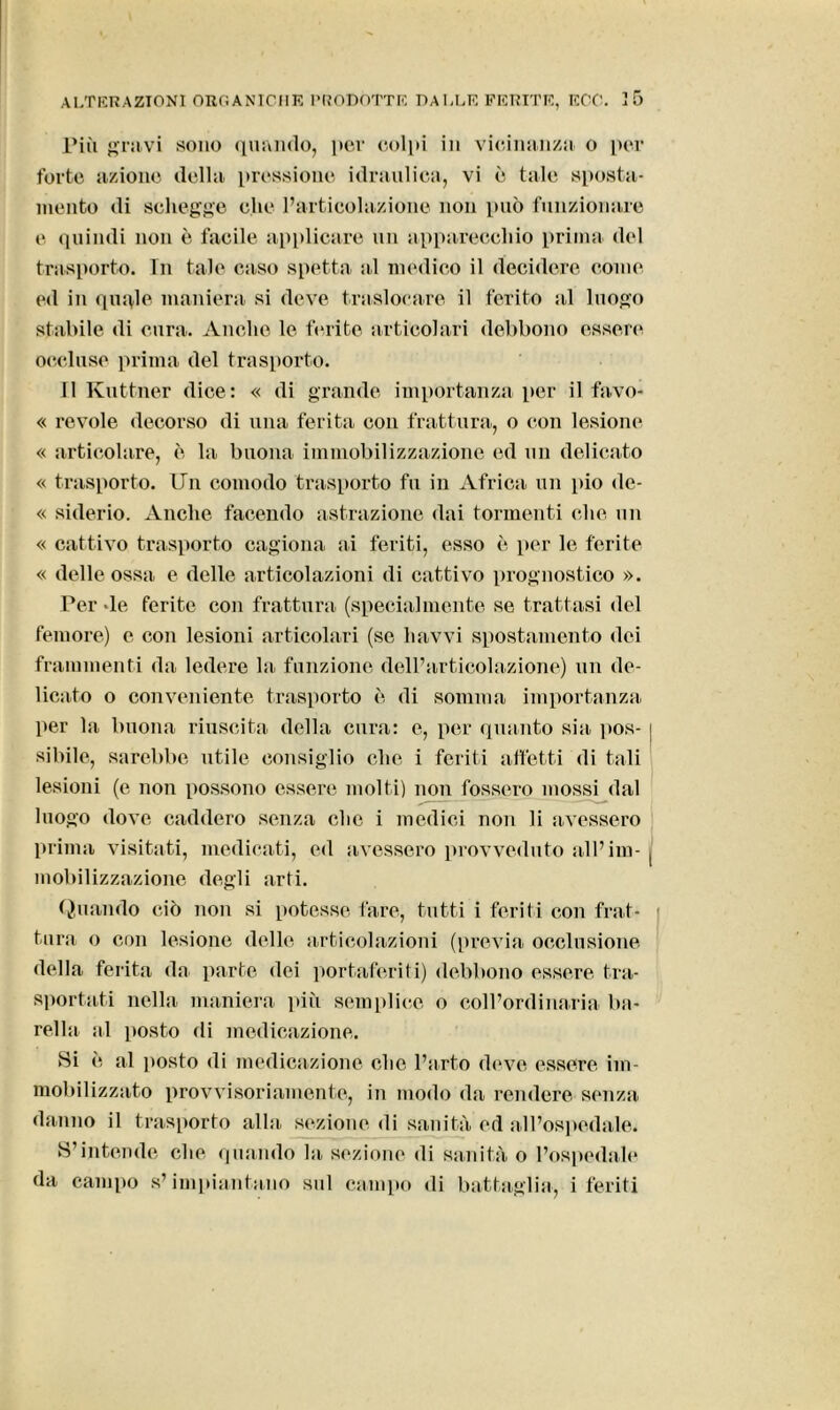 Più gravi sono quando, per colpi in vicinanza o per forte azione della pressione idraulica, vi è tale sposta- mento di schegge che l’articolazione non può funzionare e quindi non è facile applicare un apparecchio prima del trasporto. Tu tale caso spetta al medico il decidere come ed in quale maniera si deve traslocare il ferito al luogo stabile di cura. Anche le ferite articolari debbono essere occluse prima del trasporto. Il Kuttner dice: « di grande importanza per il favo- « revole decorso di una ferita con frattura, o con lesione « articolare, è la buona immobilizzazione ed un delicato « trasporto. Un comodo trasporto fu in Africa un pio de- « siderio. Anche facendo astrazione dai tormenti che un « cattivo trasporto cagiona ai feriti, esso è per le ferite « delle ossa e delle articolazioni di cattivo prognostico ». Per »le ferite con frattura (specialmente se trattasi del femore) e con lesioni articolari (se liavvi spostamento dei frammenti da ledere la funzione dell’articolazione) un de- licato o conveniente trasporto è di somma importanza per la buona riuscita della cura: e, per quanto sia pos- | sibile, sarebbe utile consiglio che i feriti affetti di tali lesioni (e non possono essere molti) non fossero mossi dal luogo dove caddero senza clic i medici non li avessero prima visitati, medicati, ed avessero provveduto all’ini- ( mobilizzazione degli arti. Quando ciò non si potesse fare, tutti i feriti con frat- tura o con lesione delle articolazioni (previa occlusione della ferita da parte dei portaferiti) debbono essere tra- sportati nella maniera più semplice o coll’ordinaria ba- rella al posto di medicazione. Si è al posto di medicazione elio l’arto deve essere im- mobilizzato provvisoriamente, in modo da rendere senza danno il trasporto alla sezione di sanità ed all’ospedale. S’intende che quando la sezione di sanità o l’ospedale da campo s’impiantano sul campo di battaglia, i feriti