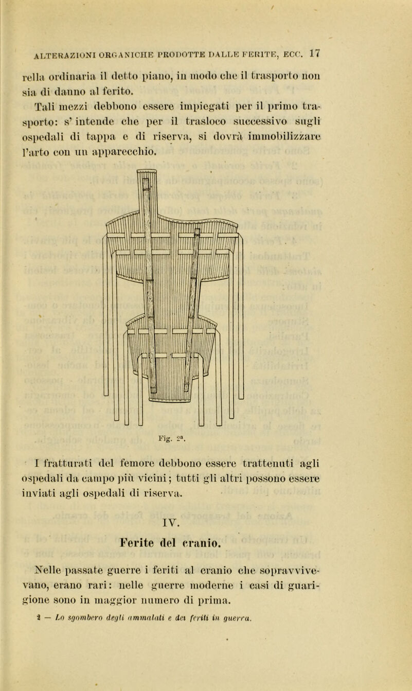 iella ordinaria il (letto piano, in modo clic il trasporto non sia. di danno al ferito. Tali mezzi debbono essere impiegati per il primo tra- sporto: s’intende che per il trasloco successivo sugli ospedali di tappa e di riserva, si dovrà immobilizzare l’arto con un apparecchio. Fig. 2“. I fratturati del femore debbono essere trattenuti agli ospedali da campo più vicini; tutti gli altri [tossono essere inviati agli ospedali di riserva. IV. Ferite del cranio. Kelle passate guerre i feriti al cranio che sopravvive- vano, erano rari: nelle guerre moderne i casi di guari- gione sono in maggior numero di prima. 2 — Lo sgombero degli immolali e, dei feriti in guerra.