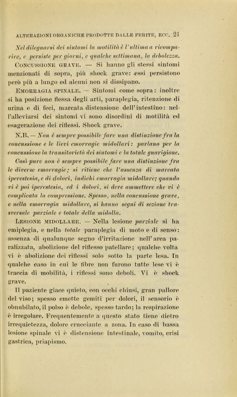 Nel dileguami dei sintomi la motilità è l'ultima a ricompa- rire, e persiste per giorni, e qualche settimana, la debolezza. Concussione grave. — Si hanno gli «tossi sintomi menzionati di sopra, più shock grave: essi persistono però più a lungo ed alcuni non si dissipano. Emorragia spinale. — Sintomi come sopra: inoltre si ha posizione flessa degli arti, paraplegia, ritenzione di urina e di feci, marcata distensione dell’intestino: nel- l’alleviarsi dei sintomi vi sono disordini di motilità ed esagerazione dei riflessi. Shock grave. N.B. — Non è sempre possibile fare una distinzione fra la concussione e le lievi emorragie midollari: parlano per la concussione la transitorietà dei sintomi c la totale guarigione. Cosi pure non è sempre possibile fare una distinzione fra le diverse emorragie; si ritiene che l'assenza di marcata iperestesia, e di dolori, indichi emorragia midollare; quando ri è poi iperestesia, ed i dolori, si deve ammettere che vi è complicata la compressione. Spesso, nella concussione grave, e nella emorragia midollare, si hanno segni di sezione tra- sversale parziale e totale della midolla. Lesione midollare. — Nella lesione parziale si ha emiplegia, e nella totale paraplegia di moto e di senso: assenza di qualunque segno d’irritazione nell’ area pa- ralizzata, abolizione del riflesso patellare ; qualche volta vi è abolizione dei riflessi solo sotto la parte lesa. Tu qualche caso in cui le fibre non furono tutte lese vi è traccia di mobilità, i riflessi sono deboli. Vi è shock grave. Il paziente giace quieto, con occhi chiusi, gran pallore del viso; spesso emette gemiti per dolori, il sensorio è obnubilato, il polso è debole, spesso tardo; la respirazione è irregolare. Frequentemente a questo stato tiene dietro irrequietezza, dolore crucciante a zona. In caso «li bassa lesione spinale vi «'> distensione intestinale, vomito, crisi gastrica, priapismo.