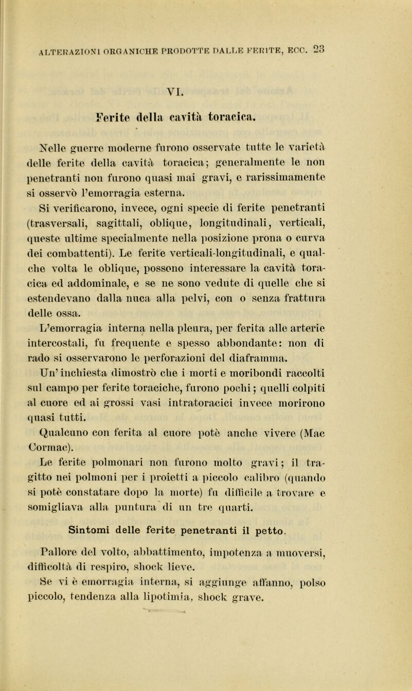 VI. Ferite della cavità toracica. Nello guerre moderne furono osservate tutte le varietà delle ferite della cavità toracica; generalmente le non penetranti non furono quasi mai gravi, e rarissimamente si osservò l’emorragia esterna. Si verificarono, invece, ogni specie di ferite penetranti (trasversali, sagittali, oblique, longitudinali, verticali, queste ultime specialmente nella posizione prona o curva dei combattenti). Le ferite verticali-longitudinali, e qual- che volta le oblique, possono interessare la cavità tora- cica ed addominale, e se ne sono vedute di quelle che si estendevano dalla nuca alla pelvi, con o senza frattura delle ossa. L’emorragia interna nella pleura, per ferita alle arterie intercostali, fu frequente e spesso abbondante: non di rado si osservarono le perforazioni del diaframma. Un’inchiesta dimostrò che i morti e moribondi raccolti sul campo per ferite toraciche, furono pochi ; quelli colpiti al cuore ed ai grossi vasi intratoracici invece morirono quasi tutti. Qualcuno con ferita al cuore potè anche vivere (Mac Cormac). Le ferite polmonari non furono molto gravi ; il tra- gitto nei polmoni per i proietti a piccolo calibro (quando si potè constatare dopo la morte) fu difficile a trovare e somigliava alla puntura di un tre quarti. Sintomi delle ferite penetranti il petto. Pallore del volto, abbattimento, impotenza a muoversi, difficoltà di respiro, shock lieve. Se vi è emorragia interna, si aggiunge affanno, polso piccolo, tendenza alla lipotimia, shock grave.