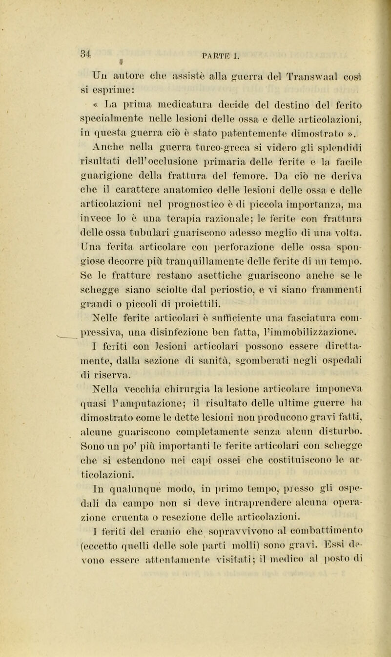 i PAftTfi 1. Un autore clic assistè alla guerra del Transwaal cosi si esprime: « La prima medicatura decide del destino del ferito specialmente nelle lesioni delle ossa e delle articolazioni, in questa guerra ciò è stato patentemente dimostrato ». Anche nella guerra turco-greca si videro gli splendidi risultati dell’occlusione primaria delle ferite e la facile guarigione della frattura del femore. Da ciò ne deriva che il carattere anatomico delle lesioni delle ossa e delle articolazioni nel prognostico è di piccola importanza, ma invece lo è una terapia razionale; le ferite con frattura delle ossa tabulari guariscono adesso meglio di una volta. Una ferita articolare con perforazione delle ossa spon- giose decorre più tranquillamente delle ferite di un tempo. Se le fratture restano asettiche guariscono anche se le schegge siano sciolte dal periostio, e vi siano frammenti grandi o piccoli di proiettili. Nelle ferite articolari è sufficiente una fasciatura coni pressiva, una disinfezione ben fatta, l’immobilizzazione. I feriti con lesioni articolari possono essere diletta- mente, dalla sezione di sanità, sgomberati negli ospedali di riserva. Nella vecchia chirurgia la lesione articolare imponeva quasi l’amputazione; il risultato delle ultime guerre ha dimostrato come le dette lesioni non producono gravi fatti, alcune guariscono completamente senza alcun disturbo. Sono un po’ più importanti le ferite articolari con schegge che si estendono nei capi ossei che costituiscono le ar- ticolazioni. In qualunque modo, in primo tempo, presso gli ospe- dali da campo non si deve intraprendere alcuna opera- zione cruenta o resezione delle articolazioni. T feriti «lei cranio che sopravvivono al combattimento (eccetto quelli delle sole parti molli) sono gravi. Essi de- vono essere attentamente visitati; il medico al postodi