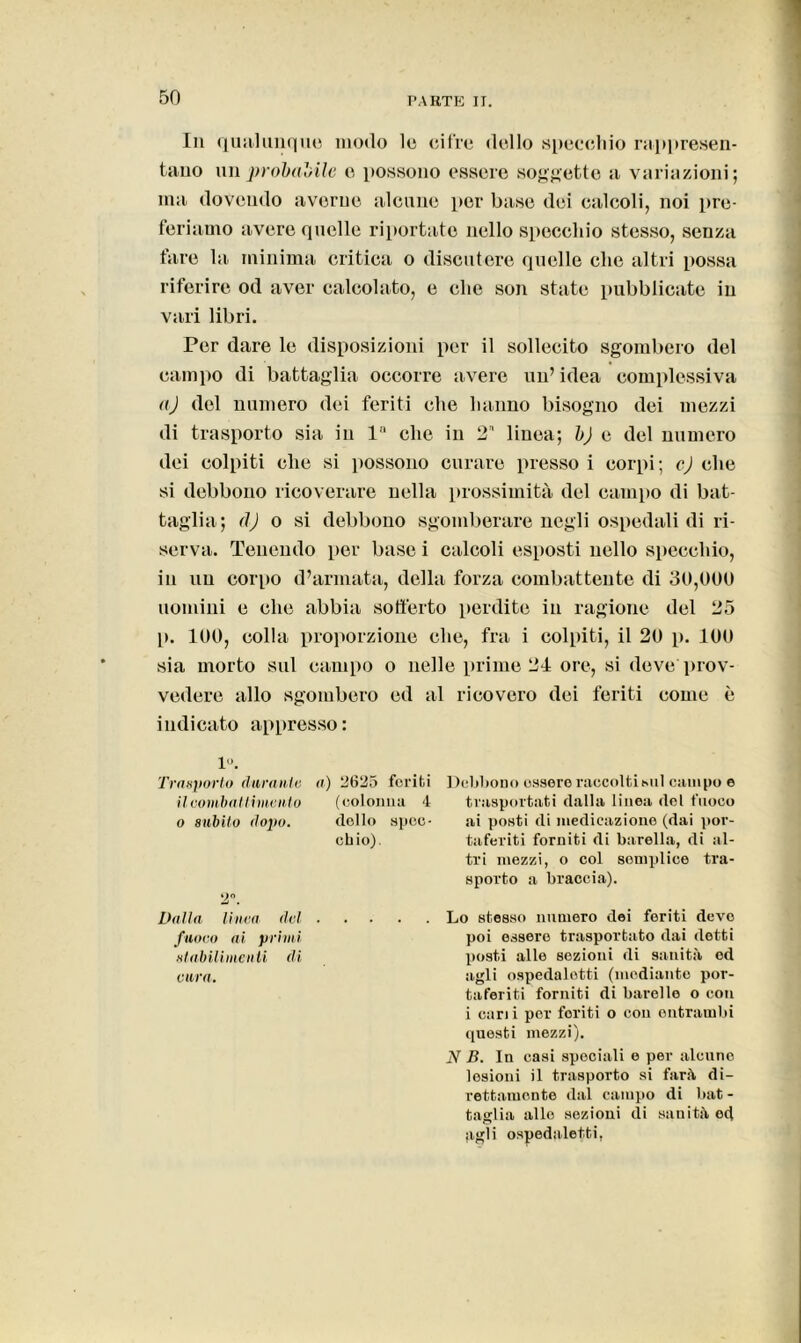 In qualunque, modo le cifre dello specchio rappresen- tano improbabile e possono essere soggette a variazioni; ma dovendo averne alcune per base dei calcoli, noi pre- feriamo avere quelle riportate nello specchio stesso, senza fare la minima critica o discutere quelle che altri possa riferire od aver calcolato, e che son state pubblicate in vari libri. Per dare le disposizioni per il sollecito sgombero del campo di battaglia occorre avere un’ idea complessiva aj del numero dei feriti che hanno bisogno dei mezzi di trasporto sia in la che in 2 linea; b) e del numero dei colpiti clic si possono curare pressoi corpi; calche si debbono ricoverare nella prossimità del campo di bat- taglia; dj o si debbono sgomberare negli ospedali di ri- serva. Tenendo per base i calcoli esposti nello specchio, in un corpo d’armata, della forza combattente di 30,000 uomini e che abbia sofferto perdite in ragione del 25 p. 100, colla proporzione che, fra i colpiti, il 20 p. 100 sia morto sul campo o nelle prime 24 ore, si deve prov- vedere allo sgombero ed al ricovero dei feriti come è indicato appresso: 1°. Trasporto duranti; a) 2625 feriti il combattimento (colonna 4 o 8ubilo dopo. dolio spec- chio). 2°. Dalla linea del . fuoco ai primi stabilimenti di cura. Debbono essere raccolti sul campo e trasportati dalla linea del fuoco ai posti di medicazione (dai por- taferiti forniti di barella, di al- tri mezzi, o col semplice tra- sporto a braccia). Lo stesso numero dei feriti devo poi essere trasportato dai dotti posti alle sezioni di sanità od agli ospedaletti (mediante por- taferiti forniti di barelle o con i cani per foriti o con entrambi questi mezzi). N B. In casi speciali e per alcune lesioni il trasporto si farà di- rettamente dal campo di bat- taglia allo sezioni di sanità od agli ospedaletti,