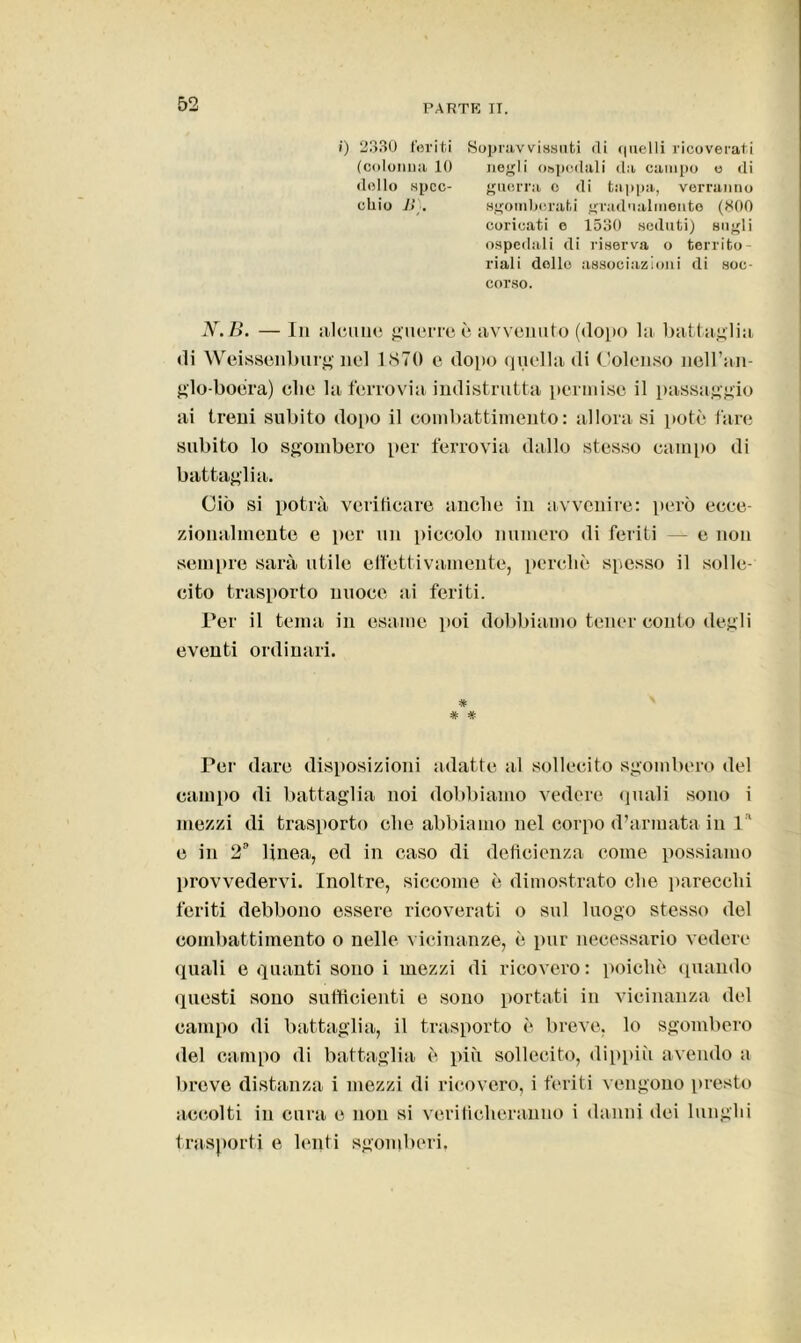 i) 2330 feriti (cotonila 10 dolio spec- chio li). Sopravvissuti di quelli ricoverati negli ospedali da campo o di guerra o di tappa, verranno sgomberati gradualmente (800 coricati o 1530 seduti) sugli ospedali di riserva o territo- riali dello associazioni di soc- corso. N.B. —In uleuiie guerre è avvenuto (dopo la battaglia di Weissenburg nel 1.870 c dopo quella di Coleuso neH’an- glo-boera) che la ferrovia indistrutta permise il passaggio ai treni subito dopo il combattimento: allora si potè fare subito lo sgombero per ferrovia dallo stesso campo di battagli a. Ciò si potrà verificare anche in avvenire: però ecce- zionalmente e per un piccolo numero di feriti e non sempre sarà utile effettivamente, perchè spesso il solle- cito trasporto nuoce ai feriti. Per il tema in esame poi dobbiamo tener confo degli eventi ordinari. * Per dare disposizioni adatte al sollecito sgombero del campo di battaglia noi dobbiamo vedere quali sono i mezzi di trasporto che abbiamo nel corpo d’armata in 1' e in 2° linea, ed in caso di deficienza come possiamo provvedervi. Inoltre, siccome è dimostrato che parecchi feriti debbono essere ricoverati o sul luogo stesso del combattimento o nelle vicinanze, è pur necessario vedere quali e quanti sono i mezzi di ricovero : poiché quando questi sono sufficienti e sono portati in vicinanza del campo di battaglia, il trasporto è breve, lo sgombero del campo di battaglia è più sollecito, dippiii avendo a breve distanza i mezzi di ricovero, i feriti vengono presto accolti in cura e non si verificheranno i danni dei lunghi trasporti e lenti sgomberi,