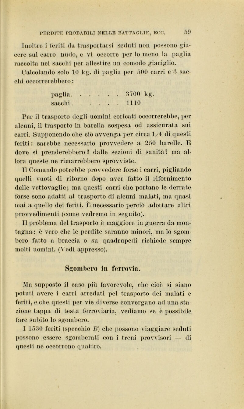 69 Inoltro i feriti dii trasportarsi sedati non possono gia- cere sul carro nudo, e vi occorre per lo meno la paglia raccolta nei sacelli per allestire un comodo giaciglio. Calcolando solo 10 kg. di paglia per 500 carri e 3 siic- eli i occorrerebbero : paglia 3700 kg. sacelli 1110 Per il trasporto degli uomini coricati occorrerebbe, per alcuni, il trasporto in barella sospesa od assicurata sui carri. Supponendo che ciò avvenga per circa 1/4 di questi feriti: sarebbe necessario provvedere a 250 barelle. E dove si prenderebbero ? dalle sezioni di sanità? ma al- lora queste ne rimarrebbero sprovviste. Il Comando potrebbe provvedere forse i carri, pigliando quelli vuoti di ritorno dolio aver fatto il rifornimento delle vettovaglie; ma questi carri che portano le derrate forse sono adatti al trasporto di alcuni malati, ma quasi mai a quello dei feriti. È necessario perciò adottare altri provvedimenti (come vedremo in seguito). Il problema del trasporto è maggiore in guerra da mon- tagna: è vero che le perdite saranno minori, malo sgom- bero fatto a braccia o su quadrupedi richiede sempre molti uomini. (Vedi appresso). Sgombero in ferrovia. Ma supposto il caso più favorevole, che cioè si siano potuti avere i carri arredati pel trasporto dei malati e feriti, e clic questi per vie diverse convergano ad una sta- zione tappa di testa ferroviaria, vediamo se è possibile fare subito lo sgombero. I 1530 feriti (specchio B) che possono viaggiare seduti possono essere sgomberati con i treni provvisori — di questi ne occorrono quattro.