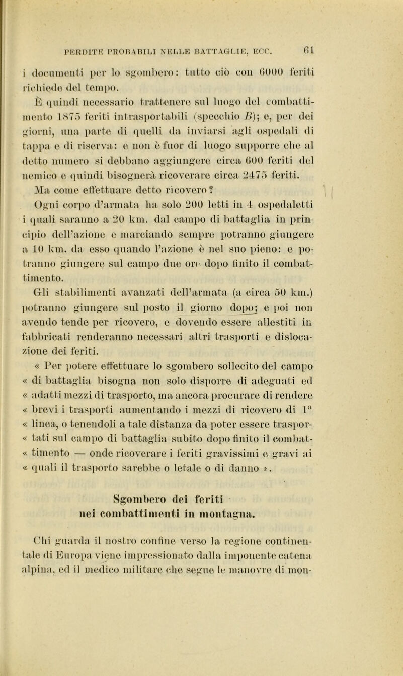 i documenti per Io sgombero: tutto ciò con 6000 feriti richiodo del tempo. È quindi necessario trattenere sul luogo del combatti- mento 1875 feriti intrasportabili (specchio />); e, per dei giorni, una parte di quelli da inviarsi agli ospedali di tappa e di riserva: e non è fuor di luogo supporre che al detto numero si debbano aggiungere circa 600 feriti del nemico e quindi bisognerà ricoverare circa 2475 feriti. Ma come effettuare detto ricovero? Ogni corpo d’armata ha solo 200 letti in 4 ospedaletti i quali saranno a 20 km. dal campo di battaglia in prin- cipio dell’azione e marciando sempre potranno giungere a 10 km. dai esso quando l’azione è nel suo pieno: e po- tranno giungere sul campo due ori- dopo Unito il combat- timento. Gli stabilimenti avanzati dell’armata (a circa 50 km.) potranno giungere sul posto il giorno dopo] e poi non avendo tende per ricovero, e dovendo essere allestiti in fabbricati renderanno necessari altri trasporti e disloca- zione dei feriti. « Per potere effettuare lo sgombero sollecito del campo « «li battaglia bisogna non solo disporre di adeguati ed « adatti mezzi di trasporto, ma ancora procurare di rendere « brevi i trasporti aumentando i mezzi di ricovero di lil « linea, o tenendoli a tale distanza da poter essere traspor- « tati sul campo di battaglia subito dopo finito il combat- « timento — onde ricoverare i feriti gravissimi e gravi ai « quali il trasporto sarebbe o letale o di danno ». Sgombero dei feriti nei combattimenti in montagna. Chi guarda il nostro confine verso la regione continen- tale di Europa viene impressionato dalla imponente catena alpina, ed il medico militare che segue le manovre di mon-