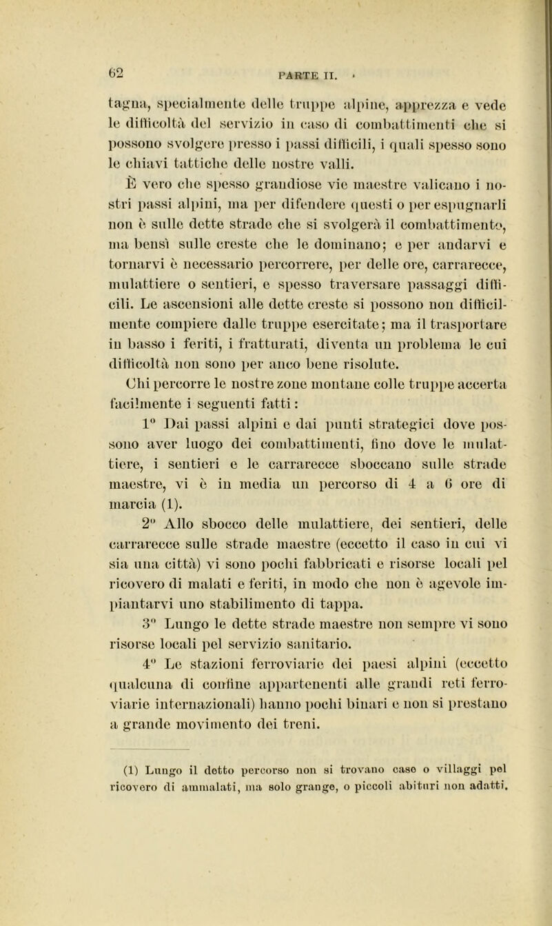 taglia, specialmente delle truppe alpine, apprezza e vede le difficoltà del servizio in caso di combattimenti che si possono svolgere presso i passi difficili, i quali spesso sono le chiavi tattiche delle nostre valli. È vero che spesso grandiose vie maestre valicano i no- stri passi alpini, ma per difendere questi o per espugnarli non è sulle dette strade che si svolgerà il combattimento, ma bensì sulle creste che le dominano; e per andarvi e tornarvi è necessario percorrere, per delle ore, carrarecce, mulattiere o sentieri, e spesso traversare passaggi diffi- cili. Le ascensioni alle dette creste si possono non difficil- mente compiere dalle truppe esercitate; ma il trasportare in basso i feriti, i fratturati, diventa un problema le cui difficoltà non sono per anco bene risolute. Chi percorre le nostre zone montane colle truppe accerta facilmente i seguenti fatti : 1° Dai passi alpini e dai punti strategici dove pos- sono aver luogo dei combatti nienti, fino dove le mulat- tiere, i sentieri e le carrarecce sboccano sulle strade maestre, vi è in media un percorso di 4 a 6 ore di marcia (1). 2” Allo sbocco delle mulattiere, dei sentieri, delle carrarecce sulle strade maestre (eccetto il caso in cui vi sia una città) vi sono pochi fabbricati e risorse locali pel ricovero di malati e feriti, in modo che non è agevole im- piantarvi uno stabilimento di tappa. 3 Lungo le dette strade maestre non sempre vi sono risorse locali pel servizio sanitario. 4 Le stazioni ferroviarie dei paesi alpini (eccetto qualcuna di confine appartenenti alle grandi reti ferro- viarie internazionali) hanno pochi binari e non si prestano a grande movimento dei treni. (1) Luugo il detto percorso non si trovano caso o villaggi pel ricovero di ammalati, ma solo grange, o piccoli abituri non adatti.