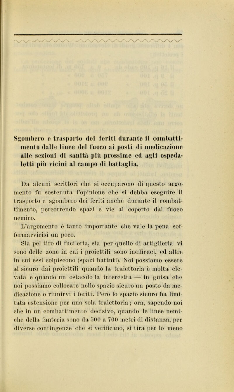 'v/'N. -'X/'N Sgombero e trasporto dei feriti durante il combatti- mento dalle linee del fuoco ai posti di medicazione alle sezioni di sanità pili prossime cd agli ospeda- letti più vicini al campo di battaglia. Da alcuni scrittori che si occuparono di questo argo- mento fu sostenuta l’opinione clic si debba eseguire il trasporto e sgombero dei feriti anche durante il combat- timento, percorrendo spazi e vie al coperto dal fuoco nemico. L’argomento è tanto importante che vale la pena sof- fermarvicisi un poco. Sia pel tiro di fucileria, sia per quello di artiglieria vi sono delle zone in cui i proiettili sono inefficaci, ed altre in cui essi colpiscono (spazi battuti). Noi possiamo essere al sicuro dai proiettili quando la traiettoria è molta ele- vata e quando un ostacolo la intercetta — in guisa che noi possiamo collocare nello spazio sicuro un posto da me- dicazione o riunirvi i feriti. Però lo spazio sicuro ha limi- tata estensione per una sola traiettoria; ora, sapendo noi (die in un combattimento decisivo, quando le linee nemi- che della fanteria sono da 500 a, 700 metri di distanza, per diverse contingenze clic si verificano, si tira per lo meno