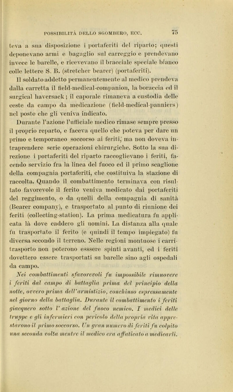 ti'.va a sua disposizione i portaferiti del riparto; questi deponevano armi e bagaglio sul carreggio e prendevano invece le barelle, e ricevevano il bracciale speciale bianco colle lettere S. B. (stretcher bearer) (portaferiti). 11 soldato addetto permanentemente a l medico prendeva dalla carretta il field-medical-companion, la boracela ed il surgical baversack; il caporale rimaneva a custodia delle ceste da campo da medicazione (tield-medical-panniers) nel posto che gli veniva indicato. Durante l’azione l’ufficiale medico rimase sempre presso il proprio reparto, e faceva quello che poteva per dare un primo e temporaneo soccorso ai feriti, ma non doveva in- traprendere serie operazioni chirurgiche. Sotto la sua di- rezione i portaferiti del riparto raccoglievano i feriti, fa- cendo servizio fra la linea del fuoco ed il primo scaglione della compagnia portaferiti, che costituiva la stazione di raccolta. Quando il combattimento terminava con risul- tato favorevole il ferito veniva medicato dai portaferiti del reggimento, o da quelli della compagnia di sanità (Bearer company), e trasportato al punto di riunione dei feriti (collecting-station). La prima medicatura fu appli- cata là dove caddero gli uomini. La distanza alla quale fu trasportato il ferito (e quindi il tempo impiegato) fu diversa secondo il terreno. Nelle regioni montuoso i carri- trasporto non poterono esssere spinti avanti, ed i feriti dovettero essere trasportati su barelle sino agli ospedali da campo. Nei combattimenti sfavorevoli fu impossibile rimuovere i feriti dal campo di battaglia prima del principio della notte, ovvero prima dell'armistizio, conchiuso espressamente nel giorno della battaglia. Durante il combattimento i feriti giacquero sotto V azione del fuoco nemico. I medici delle truppe e gli infermieri con pericolo della propria vita appre- starono il primo soccorso. Un gran numero di'feriti fu colpito una seconda volta mentre il medico era affaticato a medicarli.