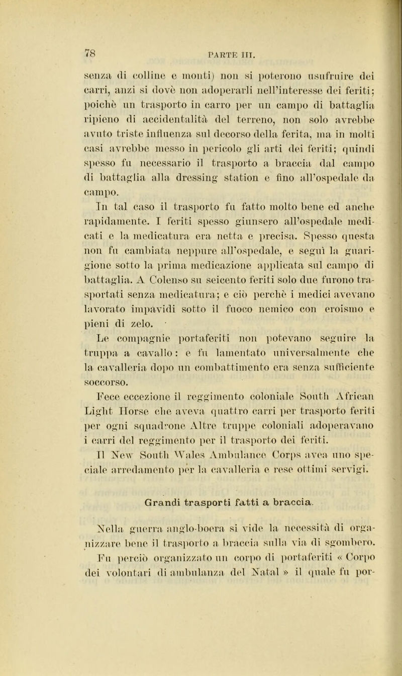 senza di colline c monti) non si poterono usufruire dei carri, anzi si dovè non adoperarli nell’interesse dei feriti; poiché un trasporto in carro per un campo di battaglia ripieno di accidentalità del terreno, non solo avrebbe avuto triste influenza sul decorso della ferita, ma in molti casi avrebbe messo in pericolo gli arti dei feriti; quindi spesso fu necessario il trasporto a braccia dal campo di battaglia alla dressing station e fino all’ospedale da campo. In tal caso il trasporto fu fatto molto bene ed anche rapidamente. I feriti spesso giunsero all’ospedale medi- cati e la medicatura era netta e precisa. Spesso questa non fu cambiata neppure all’ospedale, e seguì la guari- gione sotto la prima medicazione applicata sul campo di battaglia. A Colenso su seicento feriti solo due furono tra- sportati senza medicatura; e ciò perche i medici avevano lavorato impàvidi sotto il fuoco nemico con eroismo e pieni di zelo. Le compagnie portaferiti non potevano seguire la truppa a cavallo : e fu lamentato universalmente che la cavalleria dopo un combattimento era senza sufficiente soccorso. Fece eccezione il reggimento coloniale South African Liglit Ilorse che aveva quattro carri per trasporto feriti per ogni squadrone Altre truppe coloniali adoperavano i carri del reggimento per il trasporto dei feriti. 11 New South Wales Ambulance Corps uvea uno spe- ciale arredamento per la cavalleria e rese ottimi servigi. Grandi trasporti fatti a braccia. Nella, guerra, anglo-boera si vide la necessità di orga- nizzare bene il trasporto a braccia sulla via. di sgombero. Fu perciò organizzato un corpo di portaferiti « Corpo dei volontari di ambulanza, del Nata! » il quale fu por-