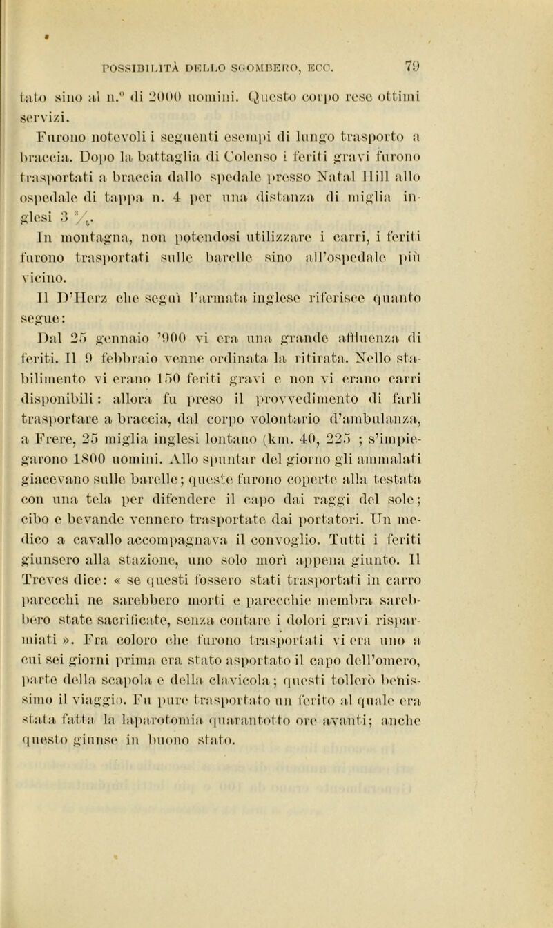 tato sino ni n.° (li 2000 uomini. Questo corpo rese ottimi servizi. Furono notevoli i seguenti esempi (li lungo trasporto a braccia. Dopo la battaglia <li Colenso i feriti gravi furono trasportati a braccia dallo spedale presso Natal llill allo ospedale di tappa n. 4 per una distanza di miglia in- glesi 3 3/,. In montagna, non potendosi utilizzare i carri, i feriti furono trasportati sulle barelle sino all’ospedale più vicino. 11 D’IIerz die seguì l’armata, inglese riferisce quanto segue : Dal 25 gennaio ’900 vi era una grande attinenza di feriti. Il 9 febbraio venne ordinata la ritirata. Nello sta- bilimento vi erano 150 feriti gravi e non vi erano carri disponibili : allora fu preso il provvedimento di farli trasportare a braccia, dal corpo volontario d’ambulanza, a Frere, 25 miglia inglesi lontano (km. 40, 225 ; s’impie- garono 1800 uomini. Allo spuntar del giorno gli ammalati giacevano sulle barelle; queste furono coperte alla tostata con una tela per difendere il capo dai raggi del sole ; cibo e bevande vennero trasportate dai portatori. Un me- dico a cavallo accompagnava il convoglio. Tutti i feriti giunsero alla stazione, uno solo morì appena giunto. 11 Treves dice: « se questi fossero stati trasportati in carro parecchi ne sarebbero morti e parecchie membra sareb- bero state sacrificate, senza contare i dolori gravi rispar- miati ». Fra coloro che furono trasportati vi era uno a cui sci giorni prima era stato asportato il capo dell’omero, parte della scapola e della, clavicola; questi tollerò bellis- simo il viaggio. Fu pure trasportato un ferito al quale era. stata fatta la laparotomia quarantotto ore avanti; anche questo giunse in buono stato.