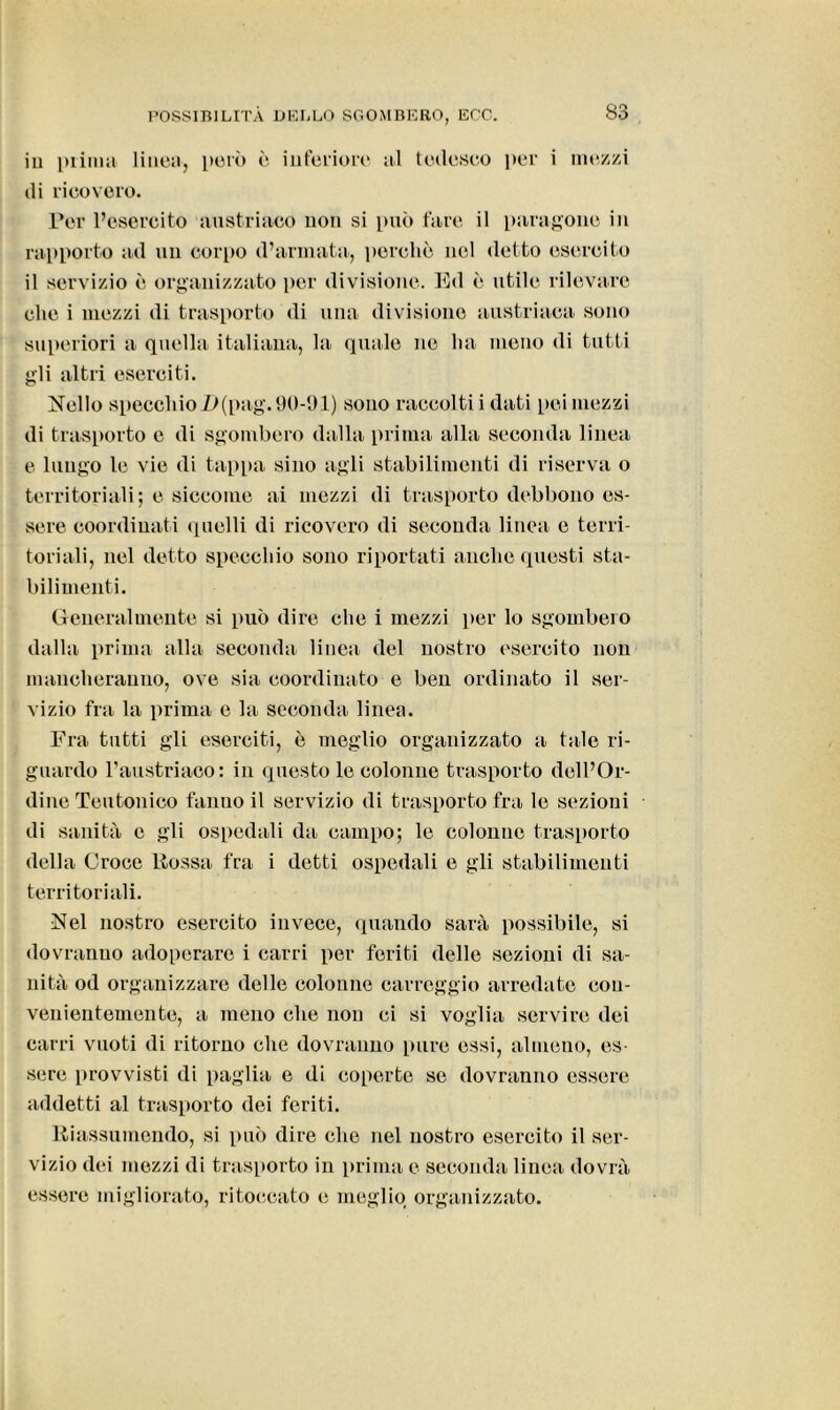 in prima linea, però è inferiore al tedesco per i mezzi di ricovero. Per l’esercito austriaco non si può fare il paragone in rapporto ad un corpo d’armata, porche nel detto esercito il servizio è organizzato per divisione. Ed è utile rilevare clic i mezzi di trasporto di una divisione austriaca sono superiori a quella italiana, la quale ne ha meno di tutti gli altri eserciti. Nello specchioD(pag. 90-91) sono raccolti i dati pei mezzi di trasporto e di sgombero dalla prima alla seconda linea e lungo le vie di tappa sino agli stabilimenti di riserva o territoriali; e siccome ai mezzi di trasporto debbono es- sere coordinati quelli di ricovero di seconda linea e terri- toriali, nel detto specchio sono riportati anche questi sta- bilimenti. Generalmente si può dire che i mezzi per lo sgombero dalla prima alla seconda linea del nostro esercito non mancheranno, ove sia coordinato e ben ordinato il ser- vizio fra la prima e la seconda linea. Fra tutti gli eserciti, è meglio organizzato a tale ri- guardo l’austriaco: in questo le colonne trasporto dell’Or- dine Teutonico fanno il servizio di trasporto fra le sezioni di sanità e gli ospedali da campo; le colonne trasporto della Croce Fossa fra i detti ospedali e gli stabilimenti territoriali. Nel nostro esercito invece, quando sarà possibile, si dovranno adoperare i carri per feriti delle sezioni di sa- nità od organizzare delle colonne carreggio arredate con- venientemente, a meno che non ci si voglia servire dei carri vuoti di ritorno che dovranno pure essi, almeno, es- sere provvisti di paglia e di coperte se dovranno essere addetti al trasporto dei feriti. Riassumendo, si può dire clic nel nostro esercito il ser- vizio dei mezzi di trasporto in prima e seconda linea dovrà essere migliorato, ritoccato e meglio organizzato.