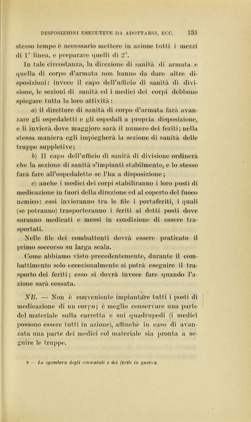 stesso tempo ò necessario mettere in azione tutti i mezzi di 1 linea, e preparare quelli di 2\ In tale circostanza, la direzione di sanità di armata e quella di corpo d’armata non hanno da dare altre di- sposizioni: invece il capo deH’ullieio di sanità di divi- sione, le sezioni di sanità ed i medici dei corpi debbono spiegare tutta la loro attività: a) il direttore di sanità di corpo d’armata farà avan- zare gli ospedaletti e gli ospedali a propria disposizione, e li invierà dove maggiore sarà il numero dei feriti; nella stessa maniera egli impiegherà la sezione di sanità delle truppe suppletive; b) 11 capo dell’ufficio di sanità di divisione ordinerà che la sezione di sanità s’impianti stabilmente, e lo stesso farà fare all’ospedaletto se l’ha a disposizione; e) anche i medici dei corpi stabiliranno i loro [tosti di medicazione in fuori della direzione ed al coperto del fuoco nemico: essi invieranno tra le file i portaferiti, i quali (se potranno) trasporteranno i feriti ai detti posti dove saranno medicati e messi in condizione di essere tra- sportati. Nelle file dei combattenti dovrà essere praticato il primo soccorso su larga scala. (dome abbiamo visto precedentemente, durante il com- battimento solo eccezionalmente si potrà eseguire il tra- sporto dei feriti; esso si dovrà invece fare quando l’a- zione sarà cessata. NB. — Non è conveniente impiantare tutti i [tosti di medicazione di un corpo; è meglio conservare una parte del materiale sulla carretta e sui quadrupedi (i medici possono essere tutti in azione), allineile in caso di avan- zata una parte dei medici col materiale sia pronta a se- guire le truppe. Il — l.o sgombero degli ammalati e dei feriti in guerra.