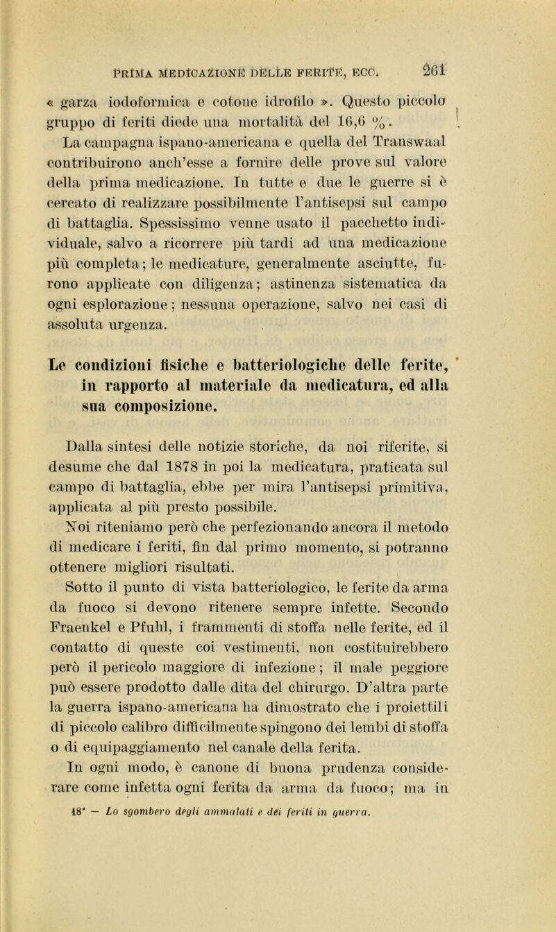 « garza iodoforniiea e cotone idrofilo ». Questo piccolo gruppo di feriti diede una mortalità del 16,0 %. La campagna ispano-americana e quella del Transwaal contribuirono anch’esse a fornire delle prove sul valore della prima medicazione. In tutte e due le guerre si è cercato di realizzare possibilmente l’antisepsi sul campo di battaglia. Spessissimo venne usato il pacchetto indi- viduale, salvo a ricorrere più tardi ad una medicazione più completa ; le medicature, generalmente asciutte, fu- rono applicate con diligenza; astinenza sistematica da ogni esplorazione; nessuna operazione, salvo nei casi di assoluta urgenza. Le condizioni fisiche e batteriologiche delle ferite, in rapporto al materiale da medicatura, ed alla sua composizione. Dalla sintesi delle notizie storiche, da noi riferite, si desume che dal 1878 in poi la medicatura, praticata sul campo di battaglia, ebbe per mira l’antisepsi primitiva, applicata al più presto possibile. Noi riteniamo però che perfezionando ancora il metodo di medicare i feriti, fin dal primo momento, si potranno ottenere migliori risultati. Sotto il punto di vista batteriologico, le ferite da arma da fuoco si devono ritenere sempre infette. Secondo Fraenkel e Pfuhl, i frammenti di stoffa nelle ferite, ed il contatto di queste coi vestimenti, non costituirebbero però il pericolo maggiore di infezione ; il male peggiore può essere prodotto dalle dita del chirurgo. D’altra parte la guerra ispano-americana ha dimostrato che i proiettili di piccolo calibro difficilmente spingono dei lembi di stoffa o di equipaggiamento nel canale della ferita. In ogni modo, è canone di buona prudenza conside- rare come infetta ogni ferita da arma da fuoco; ma in