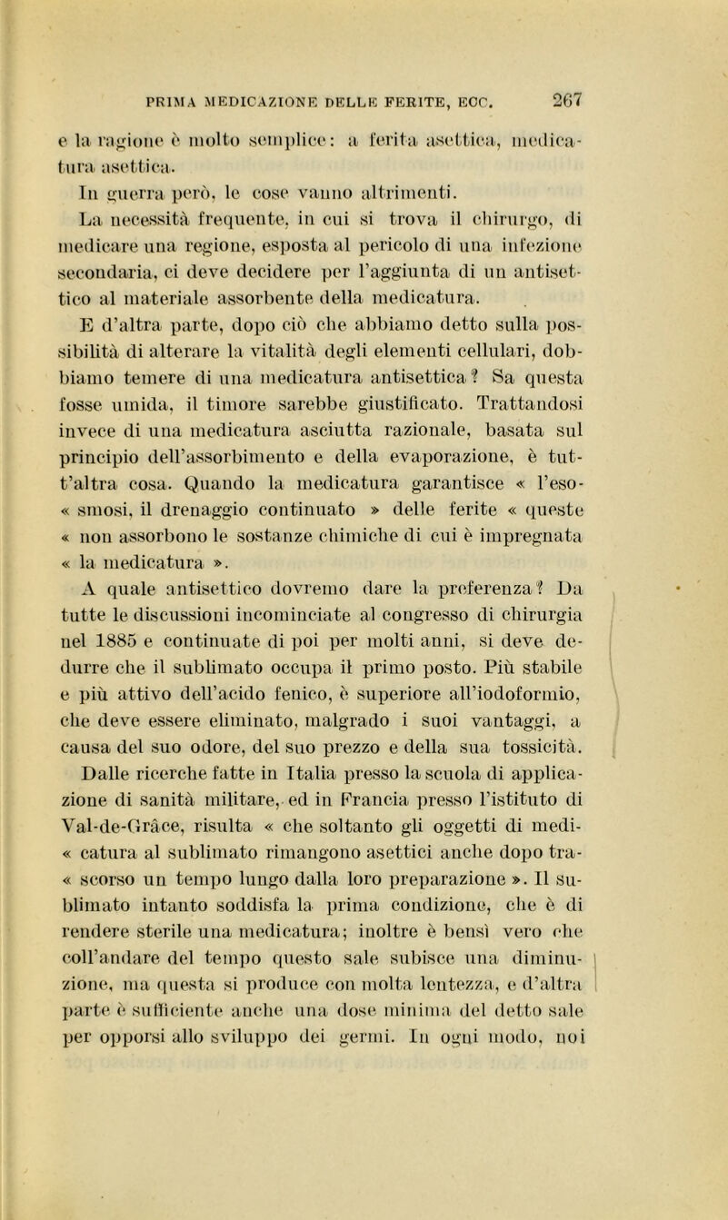 e la ragione è molto semplice: a ferita asettica, medica- tura asettica. In guerra però, le cose vanno altrimenti. La necessità frequente, in cui si trova il chirurgo, di medicare una regione, esposta al pericolo di una infezione secondaria, ci deve decidere per l’aggiunta di un antiset- tico al materiale assorbente della medicatura. E d’altra parte, dopo ciò che abbiamo detto sulla pos- sibilità di alterare la vitalità degli elementi cellulari, dob- biamo temere di una medicatura antisettica? Sa questa fosse umida, il timore sarebbe giustificato. Trattandosi invece di una medicatura asciutta razionale, basata sul principio dell’assorbimento e della evaporazione, è tut- t’altra cosa. Quando la medicatura garantisce « l’eso- « smosi, il drenaggio continuato » delle ferite « queste « non assorbono le sostanze chimiche di cui è impregnata « la medicatura ». A quale antisettico dovremo dare la preferenza? Da tutte le discussioni incominciate al congresso di chirurgia nel 1885 e continuate di poi per molti anni, si deve de- durre che il sublimato occupa il primo posto. Più stabile e più attivo dell’acido fenico, è superiore airiodoforinio, che deve essere eliminato, malgrado i suoi vantaggi, a causa del suo odore, del suo prezzo e della sua tossicità. Dalle ricerche fatte in Italia presso la scuola di applica- zione di sanità militare, ed in Francia presso l’istituto di Val-de-Gràce, risulta « che soltanto gli oggetti di medi- « calura al sublimato rimangono asettici anche dopo tra- « scorso un tempo lungo dalla loro preparazione ». Il su- blimato intanto soddisfa la prima condizione, che è di rendere sterile una medicatura; inoltre è bensì vero che coll’andare del tempo questo sale subisce una diminu- zione, ma questa si produce con molta lentezza, e d’altra parte e sufficiente anche una dose minima del detto sale per opporsi allo sviluppo dei germi. In ogni modo, noi