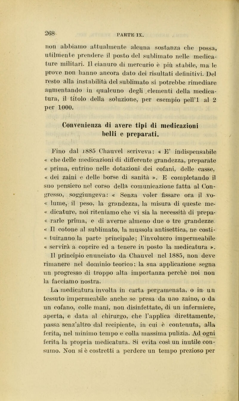 non abbiamo attualmente alcuna sostanza che possa, utilmente prendere il posto del sublimato nelle medica- ture militari. Il cianuro di mercurio ò più stabile, ma le prove non hanno ancora dato dei risultati definitivi. Del resto alla instabilità del sublimato si potrebbe rimediare aumentando in qualcuno degli ,elementi della medica- tura, il titolo della soluzione, per esempio pell’l al 2 per 1000. Convenienza (li avere tipi (li medicazioni belli e preparati. Fino dal .1885 Chauvel scriveva: « E’ indispensabile « che delle medicazioni di differente grandezza, preparate « prima, entrino nelle dotazioni dei cofani, delle casse, « dei zaini e delle borse di sanità ». E completando il suo pensiero nel corso della comunicazione fatta al Con- gresso, soggiungeva: « Senza voler fissare ora il vo- « lume, il peso, la grandezza, la misura di queste me- « dicature, noi riteniamo che vi sia la necessità di prepa- « rarle prima, e di averne almeno due o tre grandezze. « Il cotone al sublimato, la mussola antisettica, ne costi- « tuiranno la parte principale; l’involucro impermeabile « servirà a coprire ed a tenere in posto la medicatura ». Il principio enunciato da Chauvel nel 1885, non deve rimanere nel dominio teorico ; la sua applicazione segna un progresso di troppo alta importanza perchè noi non la facciamo nostra. La medicatura involta in carta pergamenata, o in un tessuto impermeabile anche se presa da uno zaino, o da un cofano, colle mani, non disinfettate, di un infermiere, aperta, e data al chirurgo, che l’applica direttamente, passa senz’altro dal recipiente, in cui è contenuta, alla ferita, nel minimo tempo e colla massima pulizia. Ad ogni ferita la propria medicatura. 8i evita così uu inutile con- sumo. Non si è costretti a perdere un tempo prezioso per