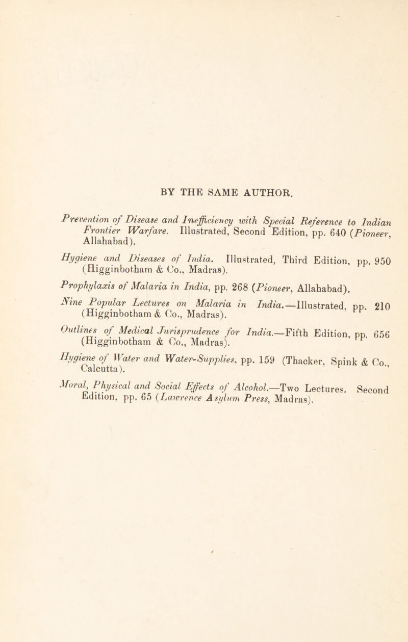 BY THE SAME AUTHOR. Prevention of Disease and Inefficiency loith Special Reference to Indian Frontier Warfare. Illustrated, Second Edition, pp. 640 (Pioneer Allahabad). ’ Hygiene and Diseases of India, Illustrated, Third Edition, pp. 950 (Higginbotham & Co., Madras). Prophylaxis of Malaria in India, pp. 268 (.Pioneer, Allahabad). Nine Popular Lectures on Malaria in India,—Illustrated pp. 210 (Higginbotham & Go., Madras). Outlines^ of Medical Jurisprudence for India.—Yihh Edition, pp. 656 (Higginbotham & Co., Madras). ’ ^ Hygiene of Water and Water-Supplies, pp. 159 (Thacker, Spink & Co Calcutta). Moral, Physical and Social Effects of Alcohol.—Two Lectures. Second Edition, pp. 65 {Lawrence Asylum Press, Madras).
