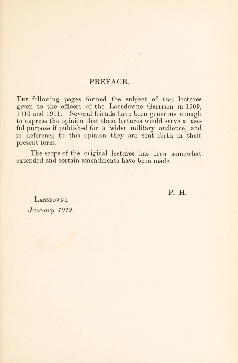 PREFACE. The following pages formed the subject of two lectures given to the officers of the Lansdowne Garrison in 1909, 1910 and 1911. Several friends have been generous enough to express the opinion that these lectures would serve a use- ful purpose if published for a wider military audience, and in deference to this opinion they are sent forth in their present form. The scope of the original lectures has been somewhat extended and certain amendments have been made. Lansdowne, January 1912, P. H.