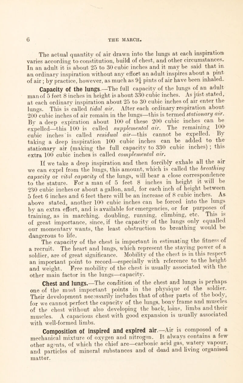 The actual quantity of air drawn into the lungs at each inspiration varies according to constitution, build of chest, and other circumstances^ In an adult it is about 25 to 30 cubic inches and it may be said that in an ordinary inspiration without any effort an adult inspires about a pint of air ; by practice, however, as much as 9| pints of air have been inhaled. Capacity of the lungs.—The full capacity of the lungs of an adult man of 5 feet 8 inches in height is about 330 cubic inches. As just stated, at each ordinary inspiration about 25 to 30 cubic inches of air enter the lungs. This is called tidal air. After each ordinary respiration about 200 cubic inches of air remain in the lungS'—this is termed stationary air. By a deep expiration about 100 of these 200 cubic inches can be expelled—this 100 is called supplemental air. The remaining 100 cubic inches is called residual air—this cannot be expelled. By taking a deep inspiration 100 cubic inches can be added to the stationary air (making the full capacity to 330 cubic inches) ; this extra 100 cubic inches is called complemental air. If we take a deep inspiration and then forcibly exhale all the air we can expel from the lungs, this amount, which is called the breathing capacity or vital capacity of the lungs, will bear a close correspondence to the stature. For a man of 5 feet 8 inches in height it will be 230 cubic inches or about a gallon, and, for each inch of height between 5 feet 6 inches and 6 feet there will be an increase of 8 cubic inches. As above stated, another 100 cubic inches can be forced into the lungs by an extra effort, and is available for emergencies, or for purposes of training, as in marching, doubling, running, climbing, etc. This is of great importance, since, if the capacity of the lungs only equalled our momentary wants, the least obstruction to breathing would be dangerous to life. The capacity of the chest is important in estimating the fitness of a recruit. The heart and lungs, which represent the staying power of a soldier, are of great significance. Mobility of the chest is in this respect an important point to record—especially with reference to the height and weight. Free mobility of the chest is usually associated with the other main factor in the lungs—capacity. Chest and lungs.—The condition of the chest and lungs is perhaps one of the most important points in the physique of the soldier. Their development necessarily includes that of other parts of the body, for we cannot perfect the capacity of the lungs, bony frarne and muscles of the chest without also developing the back, loins, limbs and their muscles. A capacious chest with good expansion is usually associated with well-formed limbs. Composition of inspired and expired air.—Air is composed of a mechanical mixture of oxygen and nitrogen. It always contains a few other agents, of which the chief are—carbonic acid gas, watery vapour, and particles of mineral substances and of dead and living organised matter.