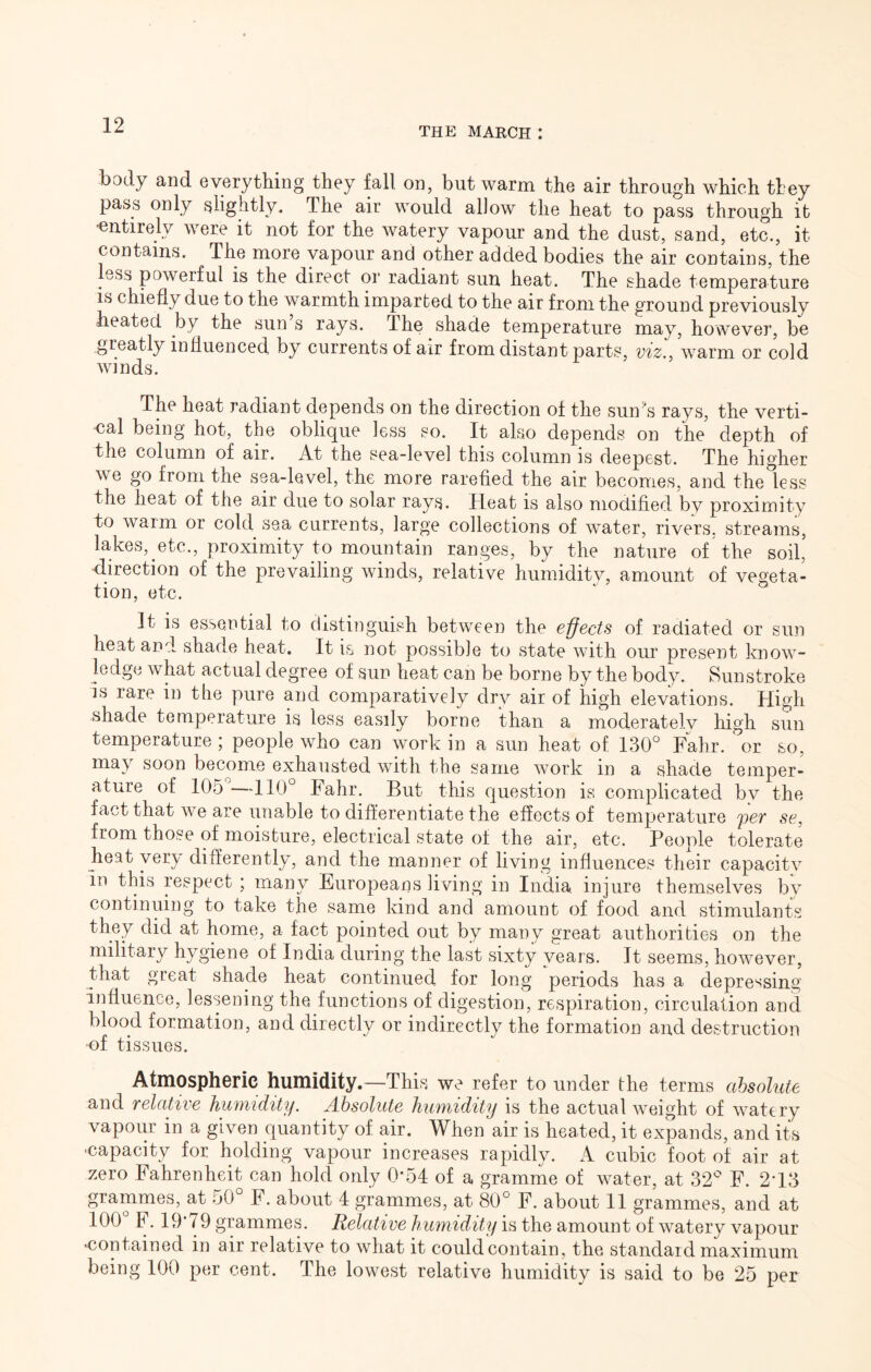 THE MARCH I body and everything they fall on, but warm the air through which ttey pass only slightly. The air would allow the heat to pass through it 'entirely were it not for the watery vapour and the dust, sand, etc., it contains. The more vapour and other added bodies the air contains, the ess powerful is the direct or radiant sun heat. The shade temperature IS chiefly due to the warmth imparted to the air from the ground previously heated by the sun’s rays. The shade temperature may, however, be greatly influenced by currents of air from distant parts, v%z.^ warm or cold The heat radiant depends on the direction of the sun's rays, the verti- cal being hot, the oblique less so. It also depends on the depth of the column of air. At the sea-level this column is deepest. The higher we go from the sea-level, the more rarefied the air becomes, and the less the heat of the air due to solar rays. Heat is also modified by proximity to warm or cold sea currents, large collections of water, rivers, streams, lakes, etc., proximity to mountain ranges, by the nature of the soil’ direction of the prevailing winds, relative humidity, amount of vegeta- tion, etc. It is essential to distinguish between the effects of radiated or sun heat and shade heat. It is not possible to state with our present know- ledge what actual degree of sun heat can be borne by the body. Sunstroke is rare in the pure and comparatively drv air of high elevations. High shade temperature is less easily borne than a moderatelv high sun temperature ; people who can work in a sun heat of 130 Fahr. or so, may soon become exhausted with the same work in a shade temper- ature of 105 —110° Fahr. But this question is complicated by the fact that we are unable to differentiate the effects of temperature per se, from those of moisture, electrical state of the air, etc. People tolerate heat very differently, and the manner of living influences their capacitv In this respect ; many Europeans living in India injure themselves bv continuing to take the same kind and amount of food and stimulants they did at home, a fact pointed out by many great authorities on the military hygiene of India during the last sixty years. It seems, however, that great shade heat continued for long periods has a depressing influence, lessening the functions of digestion, respiration, circulation and blood formation, and directly or indirectly the formation and destruction •of tissues. Atmospheric humidity.—This we refer to under the terms absolute and relative humidity. Absolute humidity is the actual weight of watery vapour in a given quantity of air. When air is heated, it expands, and ita ■capacity for holding vapour increases rapidly. A cubic foot of air at zero Fahrenheit can hold only 0*54 of a gramme of water, at 32° F. 2-13 grammes, at 50 F. about 4 grammes, at 80° F. about II grammes, and at 100 F. 19*79 grammes. Relative humidity is the amount of watery vapour ■contained in air relative to what it could contain, the standard maximum being 100 per cent. The lowest relative humidity is said to be 25 per