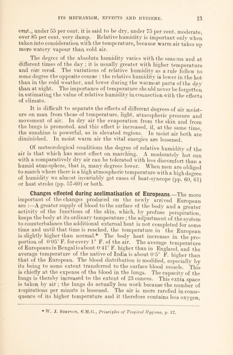 cent., under 55 per cent, it is said to be dry, under 75 per cent, moderate, over 85 per cent, very damp. Relative humidity is important onlv when taken into consideration with the temperature, because warm air takes up more watery vapour than cold air. The degree of the absolute humidity varies with the seasons and at different times of the day ; it is usually greater with higher temperature and vice versa. The variations of relative humidity as a rule follow to some degree the opposite course : the relative humidity is lower in the hot than in the cold weather, and lower during the warmest parts of the day than at night. The importance of temperature should never be forgotten in estimating the value of relative humidity in connection with the effects of climate. It is difficult to separate the effects of different degrees of air moist- ure on man from those of temperature, light, atmospheric pressure and movement of air. In dry air the evaporation from the skin and from the lungs is promoted, and this effect is increased, if, at the same time the sunshine is powerful, as in elevated regions. In moist air both are diminished. In moist warm air the vital energies are lessened. Of meteorological conditions the degree of relative humidity of the air is that which has most effect on marching. A moderatelv hot sun with a comparatively dry air can be tolerated with less discomfort than a humid atmosphere, that is, many degrees louver. When men are. obliged to march where there is a high atmospheric temperature with a high degree of humidity we almost invariably get cases of heat-syncope (pp. 60, 61) or heat stroke (pp. 57-60) or both. Changes effected during acclimatisation of Europeans.—The more important of the changes produced on the newly arrived European are :—A greater supply of blood to the surface of the body and a greater activity of the functions of the skin, which, by profuse perspiration, keeps the body at its ordinary temperature ; the adjustment of the system to counterbalance the additional external heat is not completed for some time and until that time is reached, the temperature in the European is slightly higher than normal.* The body heat increases in the pro- portion of 0-05° F. for every 1° F. of the air. The average temperature of Europeans in Bengalis about OAR F. higher than in England, and the average temperature of the native of India is about 0'5° F. higher than that of the European. The blood distribution is modified, especially by its being to some extent transferred to the surface blood vessels. This is chiefly at the expense of the blood in the lungs. The capacity of the lungs is thereby increased to the extent of 23 ounces. This extra space is taken by air ; the lungs do actually less work because the number of respirations per minute is lessened. The air is more rarefied in conse- quence of its higher temperature and it therefore contains less oxygen, ^ W. J. Simpson, G.M.C}., Principles of Tropical Hygiene, p. 12.