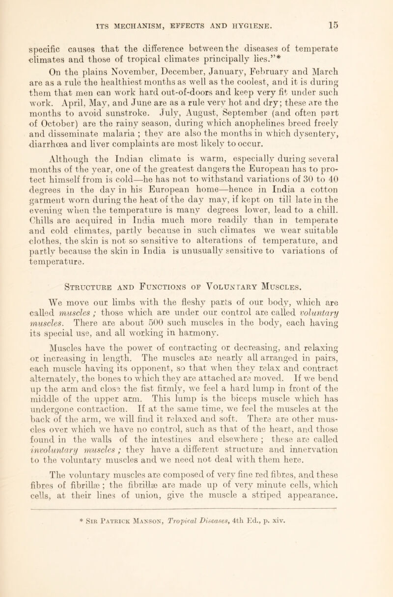 specific causes that the difference between the diseases of temperate ■climates and those of tropical climates principally lies.”* On the plains November, December, January, February and March are as a rule the healthiest months as well as the coolest, and it is during them that men can work hard out-of-doors and keep very fit under such work. April, May, and June are as a rule very hot and dry; these are the months to avoid sunstroke. July, August, September (and often part of October) are the rainy season, during which anophelines breed freely and disseminate malaria ; they are also the months in which dysentery, diarrhoea and liver complaints are most likely to occur. Although the Indian climate is warm, especially during several months of the year, one of the greatest dangers the European has to pro- tect himself from is cold—he has not to withstand variations of 30 to 40 degrees in the day in his European home—hence in India a cotton garment worn during the heat of the day may, if kept on till late in the evening when the temperature is many degrees lower, lead to a chill. Chills are acquired in India much more readily than in temperate and cold climates, partly because in such climates we wear suitable clothes, the skin is not so sensitive to alterations of temperature, and partly because the skin in India is unusually sensitive to variations of temperature. Structure and Functions of Voluntary Muscles. We move our limbs with the fleshy parts of our body, which are called muscles ; those which are under our control are called voluntary muscles. There are about 500 such muscles in the body, each having its special use, and all working in harmony. Muscles have the power, of contracting or. decreasing, and relaxing or increasing in length. The muscles are nearly all arranged in pairs, each muscle having its opponent, so that when they relax and contract alternately, the bones to which they are attached are moved. If we bend up the arm and close the fist firmly, we feel a hard lump in front of the middle of the upper arm. This lump is the biceps muscle which has undergone contraction. If at the same time, we feel the muscles at the back of the arm, we will find it relaxed and soft. There are other mus- cles over which we have no control, such as that of the heart, and those found in the walls of the intestines and elsewhere ; these are called mvoluntary muscles ; they have a different structure and innervation to the voluntary muscles and we need not deal with them here. The voluntary muscles are composed of very fine red fibres, and these fibres of fibrillse ; the fibrillm are made up of very minute cells, which cells, at their lines of union, give the muscle a striped appearance. * Sir Patrick Manson, Tropical Diseases, 4tli Ed., p. xiv.